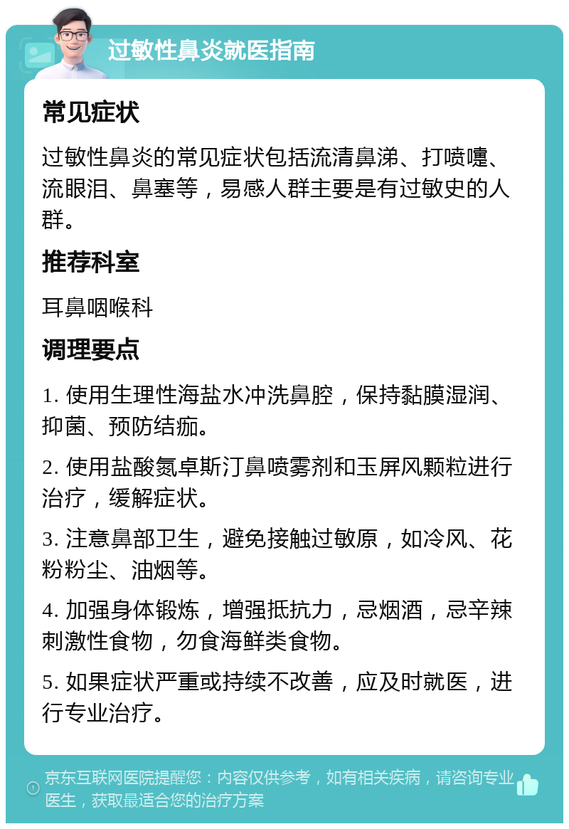 过敏性鼻炎就医指南 常见症状 过敏性鼻炎的常见症状包括流清鼻涕、打喷嚏、流眼泪、鼻塞等，易感人群主要是有过敏史的人群。 推荐科室 耳鼻咽喉科 调理要点 1. 使用生理性海盐水冲洗鼻腔，保持黏膜湿润、抑菌、预防结痂。 2. 使用盐酸氮卓斯汀鼻喷雾剂和玉屏风颗粒进行治疗，缓解症状。 3. 注意鼻部卫生，避免接触过敏原，如冷风、花粉粉尘、油烟等。 4. 加强身体锻炼，增强抵抗力，忌烟酒，忌辛辣刺激性食物，勿食海鲜类食物。 5. 如果症状严重或持续不改善，应及时就医，进行专业治疗。