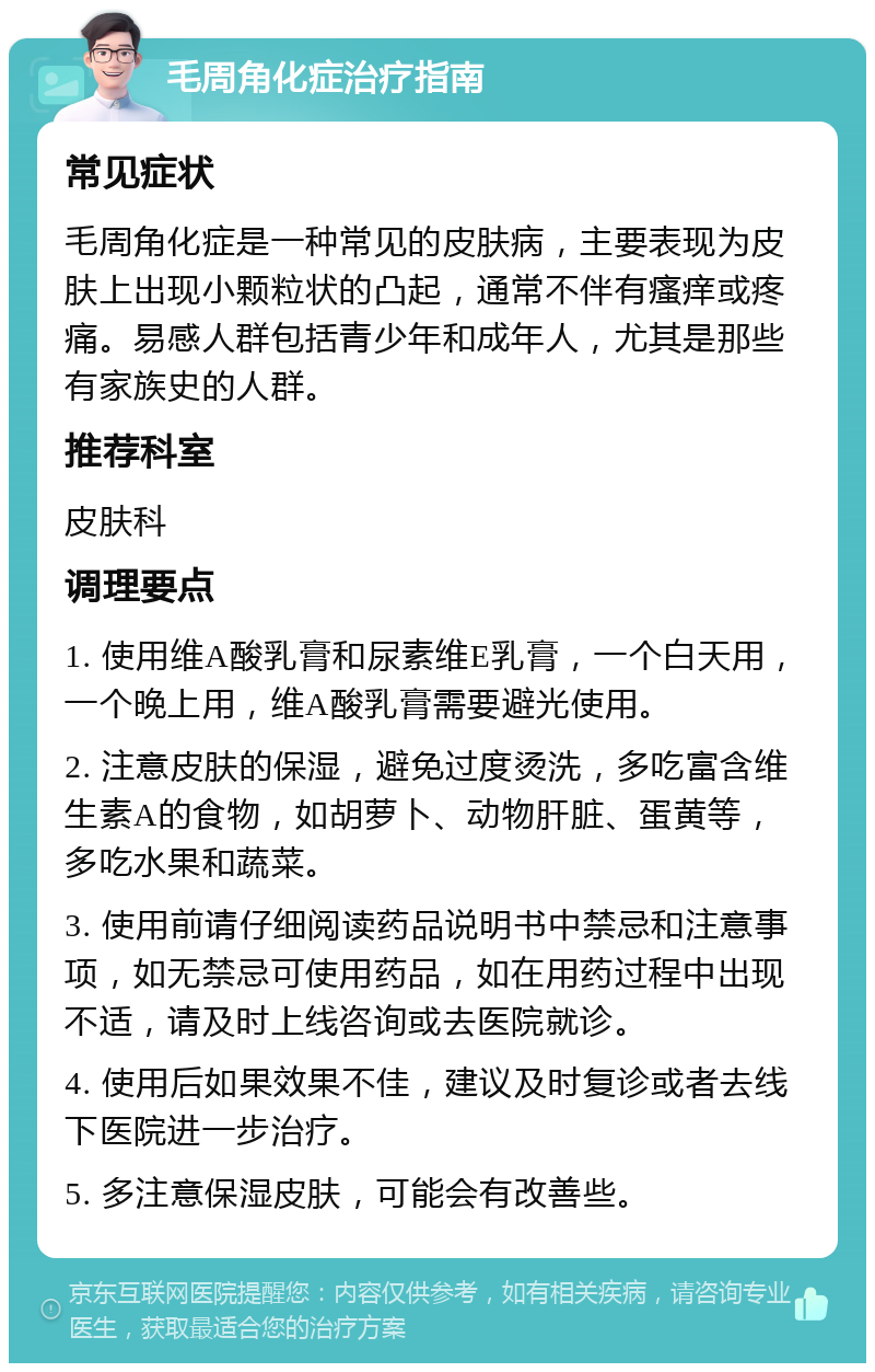 毛周角化症治疗指南 常见症状 毛周角化症是一种常见的皮肤病，主要表现为皮肤上出现小颗粒状的凸起，通常不伴有瘙痒或疼痛。易感人群包括青少年和成年人，尤其是那些有家族史的人群。 推荐科室 皮肤科 调理要点 1. 使用维A酸乳膏和尿素维E乳膏，一个白天用，一个晚上用，维A酸乳膏需要避光使用。 2. 注意皮肤的保湿，避免过度烫洗，多吃富含维生素A的食物，如胡萝卜、动物肝脏、蛋黄等，多吃水果和蔬菜。 3. 使用前请仔细阅读药品说明书中禁忌和注意事项，如无禁忌可使用药品，如在用药过程中出现不适，请及时上线咨询或去医院就诊。 4. 使用后如果效果不佳，建议及时复诊或者去线下医院进一步治疗。 5. 多注意保湿皮肤，可能会有改善些。