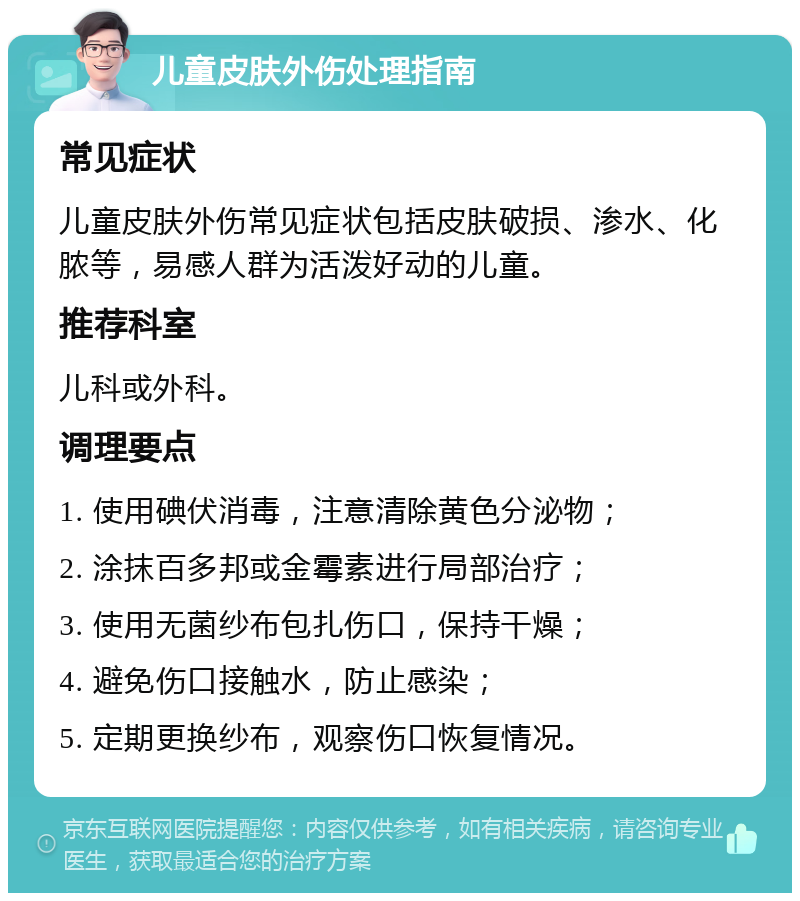 儿童皮肤外伤处理指南 常见症状 儿童皮肤外伤常见症状包括皮肤破损、渗水、化脓等，易感人群为活泼好动的儿童。 推荐科室 儿科或外科。 调理要点 1. 使用碘伏消毒，注意清除黄色分泌物； 2. 涂抹百多邦或金霉素进行局部治疗； 3. 使用无菌纱布包扎伤口，保持干燥； 4. 避免伤口接触水，防止感染； 5. 定期更换纱布，观察伤口恢复情况。