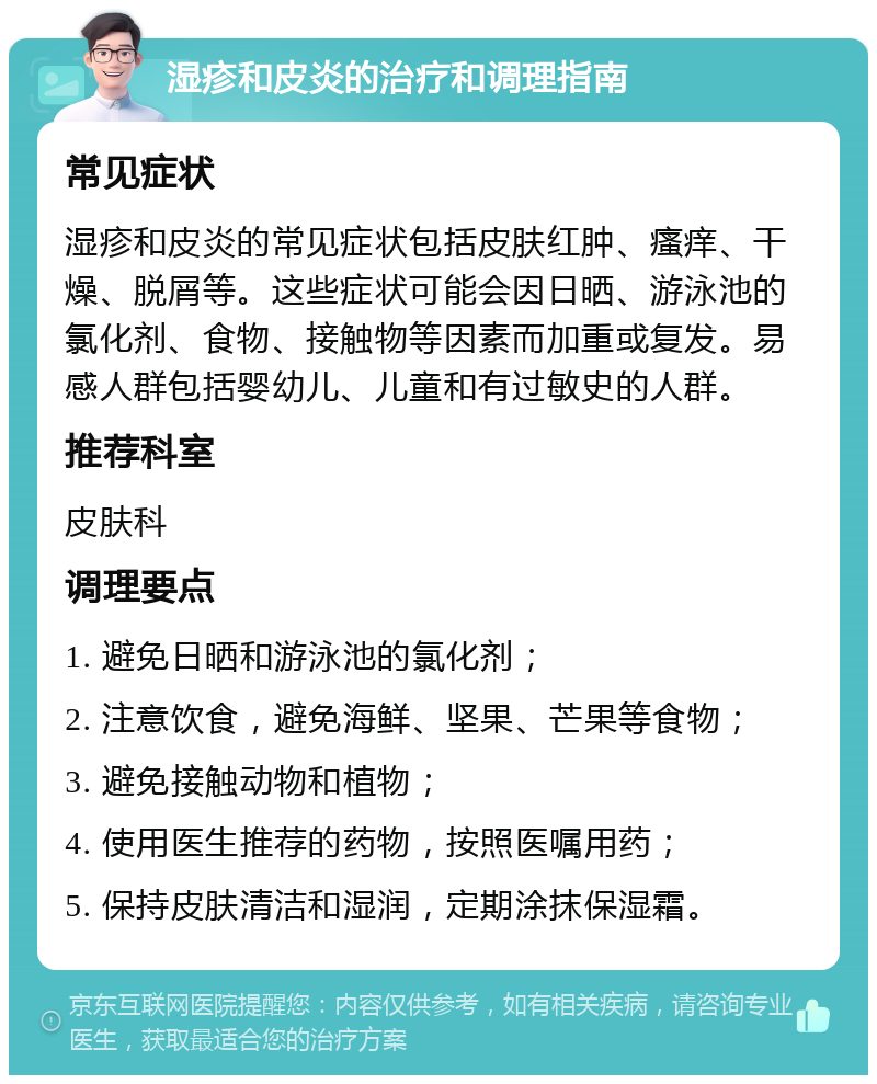 湿疹和皮炎的治疗和调理指南 常见症状 湿疹和皮炎的常见症状包括皮肤红肿、瘙痒、干燥、脱屑等。这些症状可能会因日晒、游泳池的氯化剂、食物、接触物等因素而加重或复发。易感人群包括婴幼儿、儿童和有过敏史的人群。 推荐科室 皮肤科 调理要点 1. 避免日晒和游泳池的氯化剂； 2. 注意饮食，避免海鲜、坚果、芒果等食物； 3. 避免接触动物和植物； 4. 使用医生推荐的药物，按照医嘱用药； 5. 保持皮肤清洁和湿润，定期涂抹保湿霜。