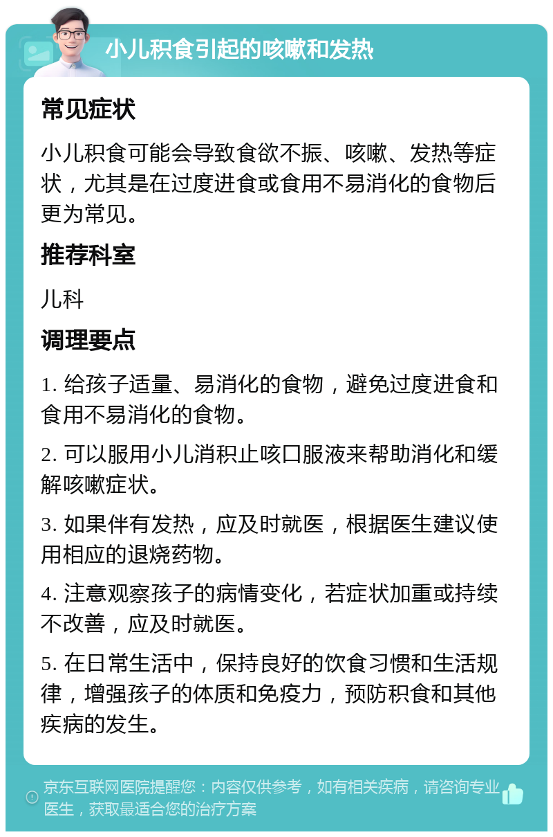 小儿积食引起的咳嗽和发热 常见症状 小儿积食可能会导致食欲不振、咳嗽、发热等症状，尤其是在过度进食或食用不易消化的食物后更为常见。 推荐科室 儿科 调理要点 1. 给孩子适量、易消化的食物，避免过度进食和食用不易消化的食物。 2. 可以服用小儿消积止咳口服液来帮助消化和缓解咳嗽症状。 3. 如果伴有发热，应及时就医，根据医生建议使用相应的退烧药物。 4. 注意观察孩子的病情变化，若症状加重或持续不改善，应及时就医。 5. 在日常生活中，保持良好的饮食习惯和生活规律，增强孩子的体质和免疫力，预防积食和其他疾病的发生。