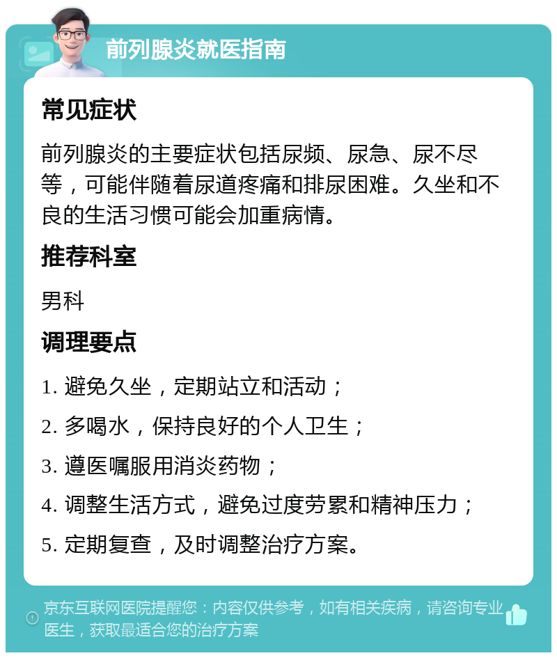 前列腺炎就医指南 常见症状 前列腺炎的主要症状包括尿频、尿急、尿不尽等，可能伴随着尿道疼痛和排尿困难。久坐和不良的生活习惯可能会加重病情。 推荐科室 男科 调理要点 1. 避免久坐，定期站立和活动； 2. 多喝水，保持良好的个人卫生； 3. 遵医嘱服用消炎药物； 4. 调整生活方式，避免过度劳累和精神压力； 5. 定期复查，及时调整治疗方案。