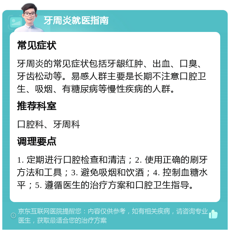 牙周炎就医指南 常见症状 牙周炎的常见症状包括牙龈红肿、出血、口臭、牙齿松动等。易感人群主要是长期不注意口腔卫生、吸烟、有糖尿病等慢性疾病的人群。 推荐科室 口腔科、牙周科 调理要点 1. 定期进行口腔检查和清洁；2. 使用正确的刷牙方法和工具；3. 避免吸烟和饮酒；4. 控制血糖水平；5. 遵循医生的治疗方案和口腔卫生指导。