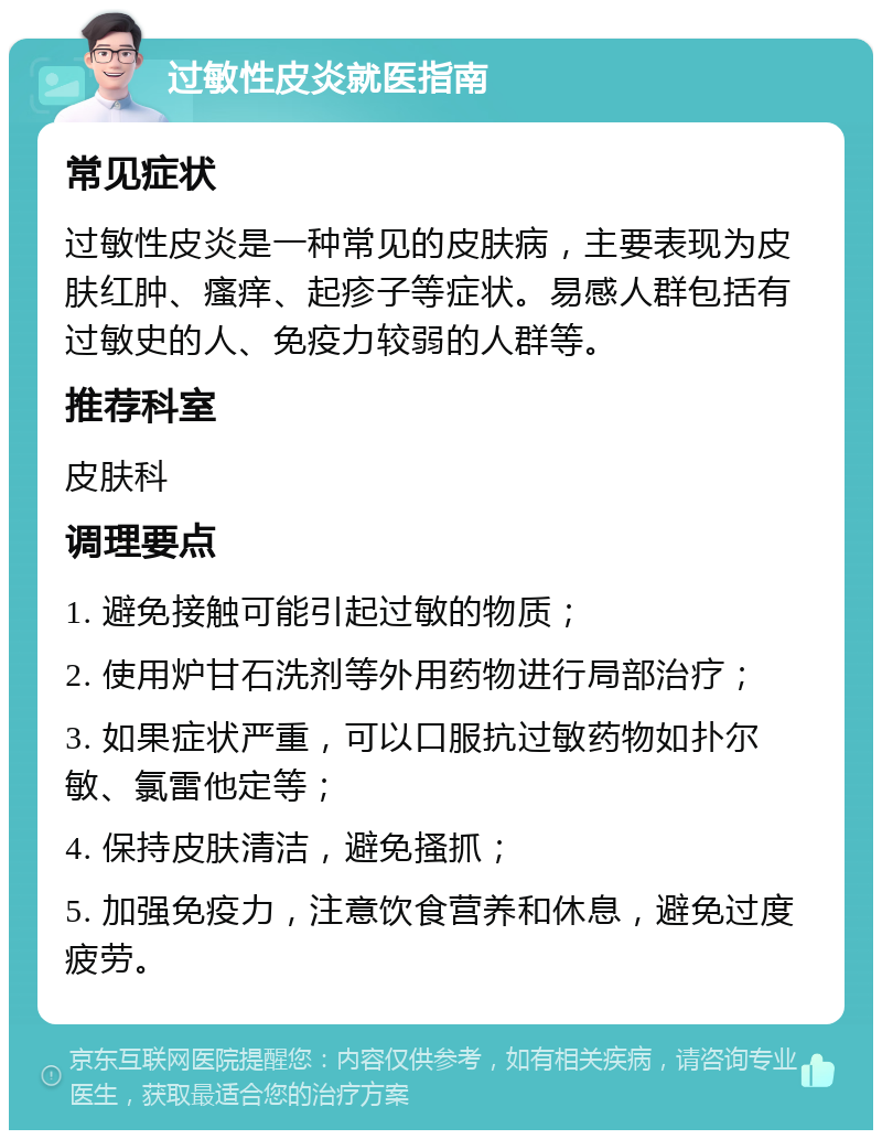 过敏性皮炎就医指南 常见症状 过敏性皮炎是一种常见的皮肤病，主要表现为皮肤红肿、瘙痒、起疹子等症状。易感人群包括有过敏史的人、免疫力较弱的人群等。 推荐科室 皮肤科 调理要点 1. 避免接触可能引起过敏的物质； 2. 使用炉甘石洗剂等外用药物进行局部治疗； 3. 如果症状严重，可以口服抗过敏药物如扑尔敏、氯雷他定等； 4. 保持皮肤清洁，避免搔抓； 5. 加强免疫力，注意饮食营养和休息，避免过度疲劳。