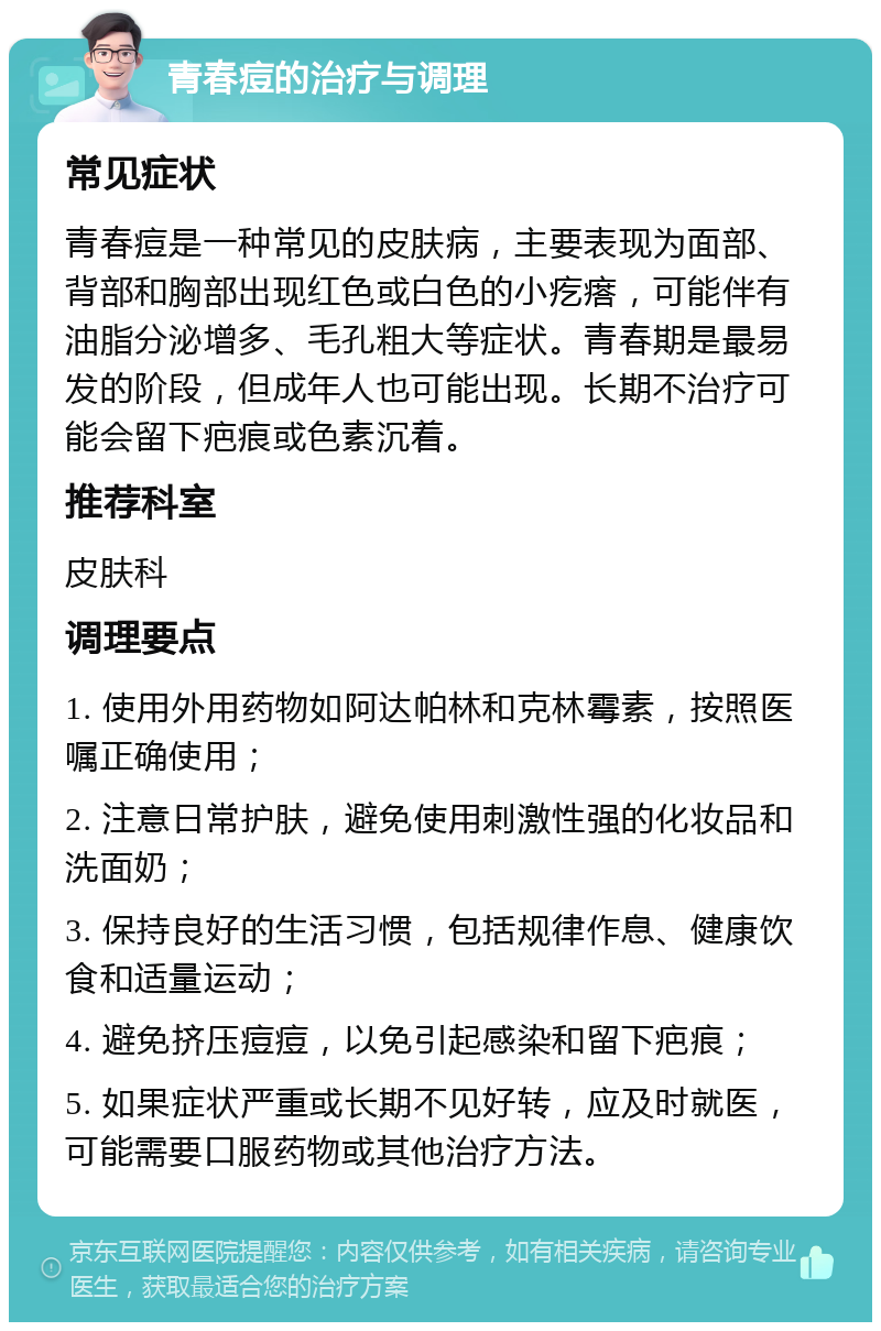 青春痘的治疗与调理 常见症状 青春痘是一种常见的皮肤病，主要表现为面部、背部和胸部出现红色或白色的小疙瘩，可能伴有油脂分泌增多、毛孔粗大等症状。青春期是最易发的阶段，但成年人也可能出现。长期不治疗可能会留下疤痕或色素沉着。 推荐科室 皮肤科 调理要点 1. 使用外用药物如阿达帕林和克林霉素，按照医嘱正确使用； 2. 注意日常护肤，避免使用刺激性强的化妆品和洗面奶； 3. 保持良好的生活习惯，包括规律作息、健康饮食和适量运动； 4. 避免挤压痘痘，以免引起感染和留下疤痕； 5. 如果症状严重或长期不见好转，应及时就医，可能需要口服药物或其他治疗方法。