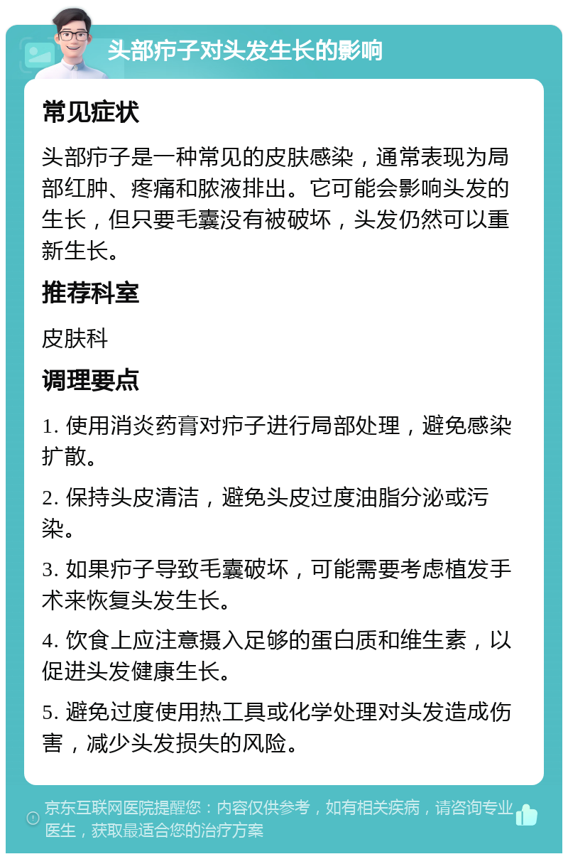 头部疖子对头发生长的影响 常见症状 头部疖子是一种常见的皮肤感染，通常表现为局部红肿、疼痛和脓液排出。它可能会影响头发的生长，但只要毛囊没有被破坏，头发仍然可以重新生长。 推荐科室 皮肤科 调理要点 1. 使用消炎药膏对疖子进行局部处理，避免感染扩散。 2. 保持头皮清洁，避免头皮过度油脂分泌或污染。 3. 如果疖子导致毛囊破坏，可能需要考虑植发手术来恢复头发生长。 4. 饮食上应注意摄入足够的蛋白质和维生素，以促进头发健康生长。 5. 避免过度使用热工具或化学处理对头发造成伤害，减少头发损失的风险。