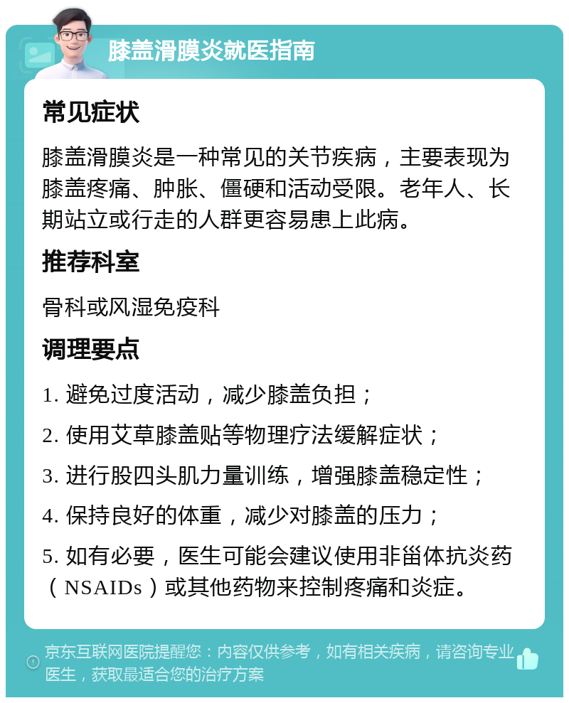 膝盖滑膜炎就医指南 常见症状 膝盖滑膜炎是一种常见的关节疾病，主要表现为膝盖疼痛、肿胀、僵硬和活动受限。老年人、长期站立或行走的人群更容易患上此病。 推荐科室 骨科或风湿免疫科 调理要点 1. 避免过度活动，减少膝盖负担； 2. 使用艾草膝盖贴等物理疗法缓解症状； 3. 进行股四头肌力量训练，增强膝盖稳定性； 4. 保持良好的体重，减少对膝盖的压力； 5. 如有必要，医生可能会建议使用非甾体抗炎药（NSAIDs）或其他药物来控制疼痛和炎症。