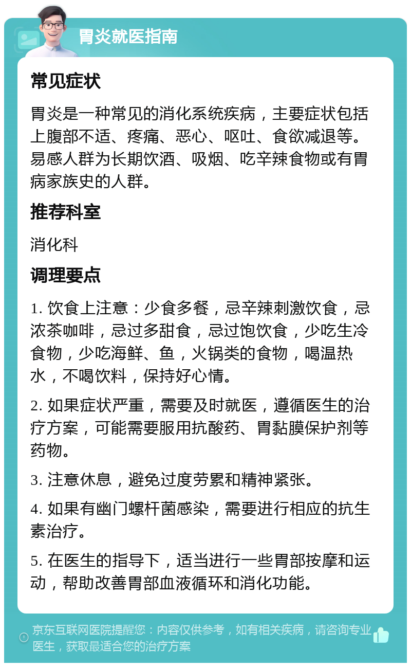 胃炎就医指南 常见症状 胃炎是一种常见的消化系统疾病，主要症状包括上腹部不适、疼痛、恶心、呕吐、食欲减退等。易感人群为长期饮酒、吸烟、吃辛辣食物或有胃病家族史的人群。 推荐科室 消化科 调理要点 1. 饮食上注意：少食多餐，忌辛辣刺激饮食，忌浓茶咖啡，忌过多甜食，忌过饱饮食，少吃生冷食物，少吃海鲜、鱼，火锅类的食物，喝温热水，不喝饮料，保持好心情。 2. 如果症状严重，需要及时就医，遵循医生的治疗方案，可能需要服用抗酸药、胃黏膜保护剂等药物。 3. 注意休息，避免过度劳累和精神紧张。 4. 如果有幽门螺杆菌感染，需要进行相应的抗生素治疗。 5. 在医生的指导下，适当进行一些胃部按摩和运动，帮助改善胃部血液循环和消化功能。