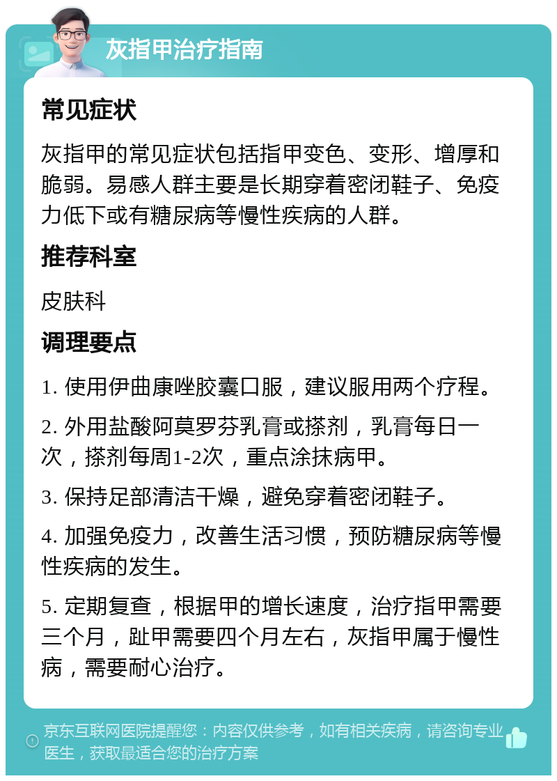 灰指甲治疗指南 常见症状 灰指甲的常见症状包括指甲变色、变形、增厚和脆弱。易感人群主要是长期穿着密闭鞋子、免疫力低下或有糖尿病等慢性疾病的人群。 推荐科室 皮肤科 调理要点 1. 使用伊曲康唑胶囊口服，建议服用两个疗程。 2. 外用盐酸阿莫罗芬乳膏或搽剂，乳膏每日一次，搽剂每周1-2次，重点涂抹病甲。 3. 保持足部清洁干燥，避免穿着密闭鞋子。 4. 加强免疫力，改善生活习惯，预防糖尿病等慢性疾病的发生。 5. 定期复查，根据甲的增长速度，治疗指甲需要三个月，趾甲需要四个月左右，灰指甲属于慢性病，需要耐心治疗。