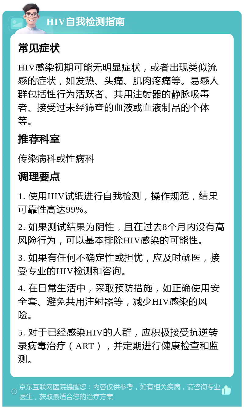 HIV自我检测指南 常见症状 HIV感染初期可能无明显症状，或者出现类似流感的症状，如发热、头痛、肌肉疼痛等。易感人群包括性行为活跃者、共用注射器的静脉吸毒者、接受过未经筛查的血液或血液制品的个体等。 推荐科室 传染病科或性病科 调理要点 1. 使用HIV试纸进行自我检测，操作规范，结果可靠性高达99%。 2. 如果测试结果为阴性，且在过去8个月内没有高风险行为，可以基本排除HIV感染的可能性。 3. 如果有任何不确定性或担忧，应及时就医，接受专业的HIV检测和咨询。 4. 在日常生活中，采取预防措施，如正确使用安全套、避免共用注射器等，减少HIV感染的风险。 5. 对于已经感染HIV的人群，应积极接受抗逆转录病毒治疗（ART），并定期进行健康检查和监测。