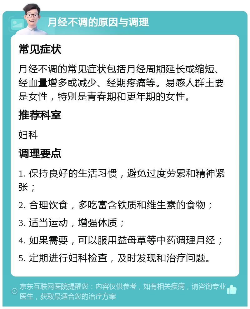 月经不调的原因与调理 常见症状 月经不调的常见症状包括月经周期延长或缩短、经血量增多或减少、经期疼痛等。易感人群主要是女性，特别是青春期和更年期的女性。 推荐科室 妇科 调理要点 1. 保持良好的生活习惯，避免过度劳累和精神紧张； 2. 合理饮食，多吃富含铁质和维生素的食物； 3. 适当运动，增强体质； 4. 如果需要，可以服用益母草等中药调理月经； 5. 定期进行妇科检查，及时发现和治疗问题。