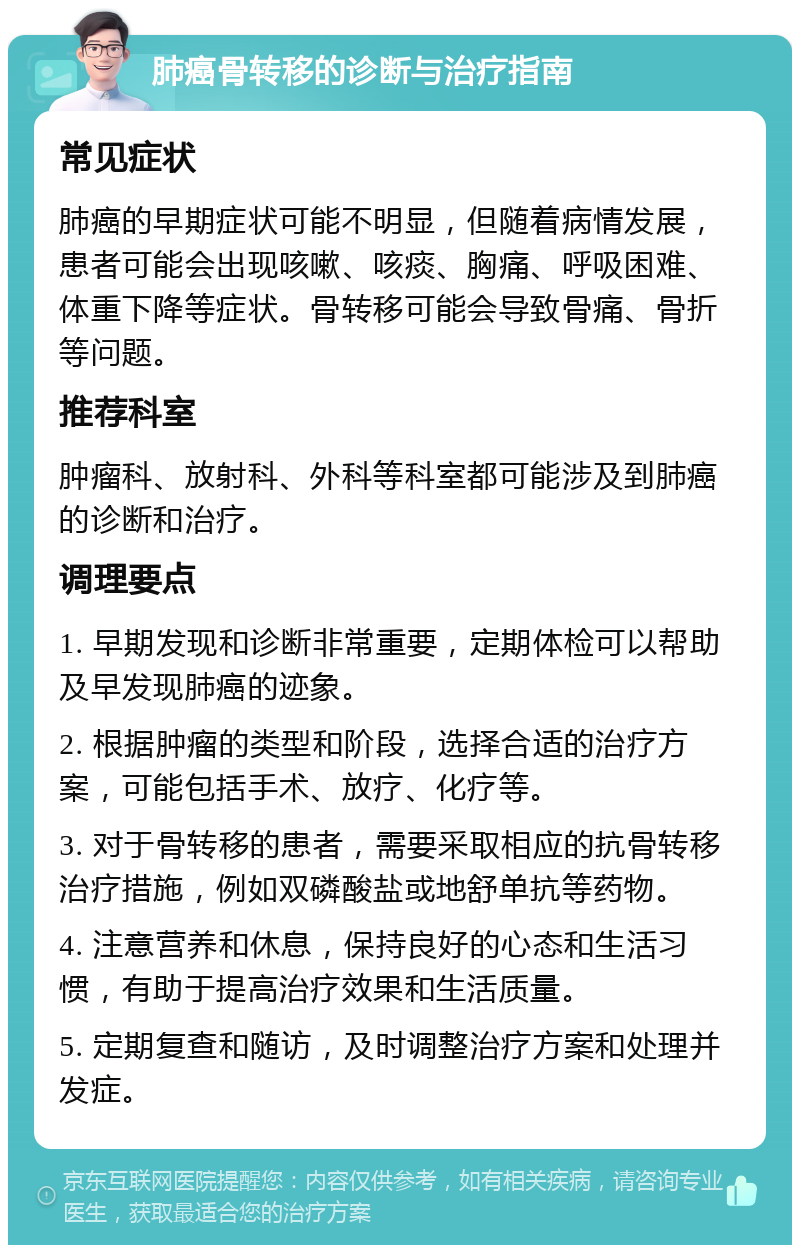 肺癌骨转移的诊断与治疗指南 常见症状 肺癌的早期症状可能不明显，但随着病情发展，患者可能会出现咳嗽、咳痰、胸痛、呼吸困难、体重下降等症状。骨转移可能会导致骨痛、骨折等问题。 推荐科室 肿瘤科、放射科、外科等科室都可能涉及到肺癌的诊断和治疗。 调理要点 1. 早期发现和诊断非常重要，定期体检可以帮助及早发现肺癌的迹象。 2. 根据肿瘤的类型和阶段，选择合适的治疗方案，可能包括手术、放疗、化疗等。 3. 对于骨转移的患者，需要采取相应的抗骨转移治疗措施，例如双磷酸盐或地舒单抗等药物。 4. 注意营养和休息，保持良好的心态和生活习惯，有助于提高治疗效果和生活质量。 5. 定期复查和随访，及时调整治疗方案和处理并发症。