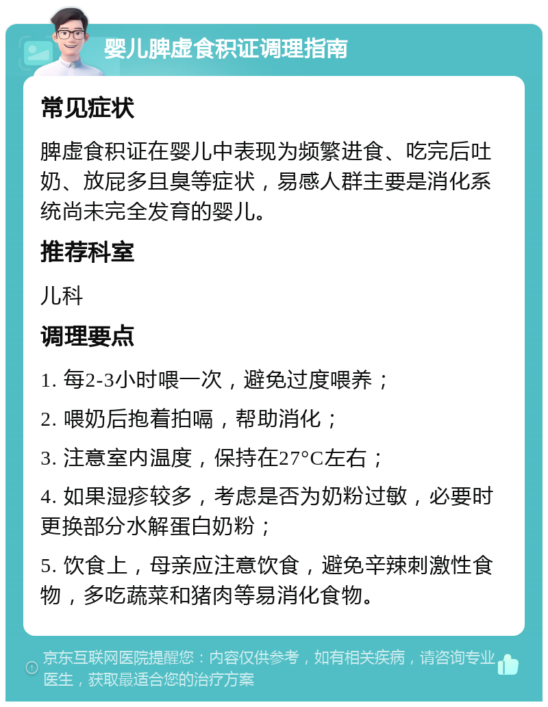 婴儿脾虚食积证调理指南 常见症状 脾虚食积证在婴儿中表现为频繁进食、吃完后吐奶、放屁多且臭等症状，易感人群主要是消化系统尚未完全发育的婴儿。 推荐科室 儿科 调理要点 1. 每2-3小时喂一次，避免过度喂养； 2. 喂奶后抱着拍嗝，帮助消化； 3. 注意室内温度，保持在27°C左右； 4. 如果湿疹较多，考虑是否为奶粉过敏，必要时更换部分水解蛋白奶粉； 5. 饮食上，母亲应注意饮食，避免辛辣刺激性食物，多吃蔬菜和猪肉等易消化食物。