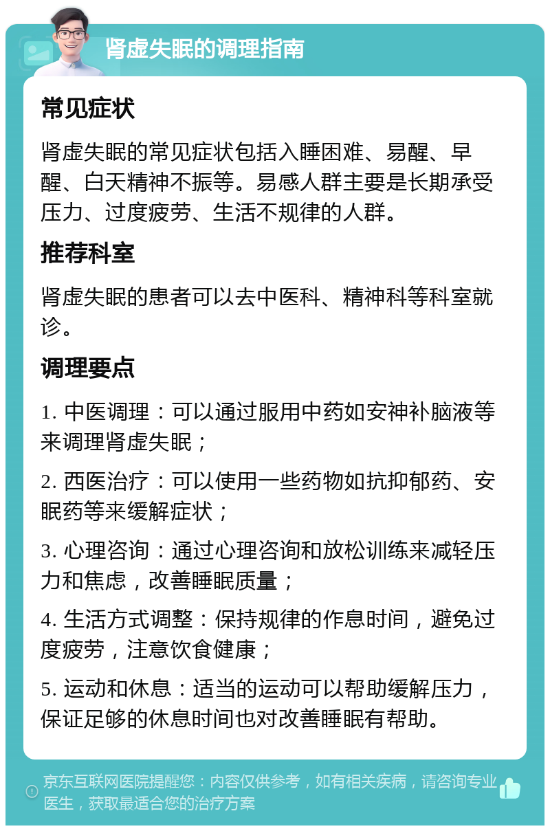 肾虚失眠的调理指南 常见症状 肾虚失眠的常见症状包括入睡困难、易醒、早醒、白天精神不振等。易感人群主要是长期承受压力、过度疲劳、生活不规律的人群。 推荐科室 肾虚失眠的患者可以去中医科、精神科等科室就诊。 调理要点 1. 中医调理：可以通过服用中药如安神补脑液等来调理肾虚失眠； 2. 西医治疗：可以使用一些药物如抗抑郁药、安眠药等来缓解症状； 3. 心理咨询：通过心理咨询和放松训练来减轻压力和焦虑，改善睡眠质量； 4. 生活方式调整：保持规律的作息时间，避免过度疲劳，注意饮食健康； 5. 运动和休息：适当的运动可以帮助缓解压力，保证足够的休息时间也对改善睡眠有帮助。