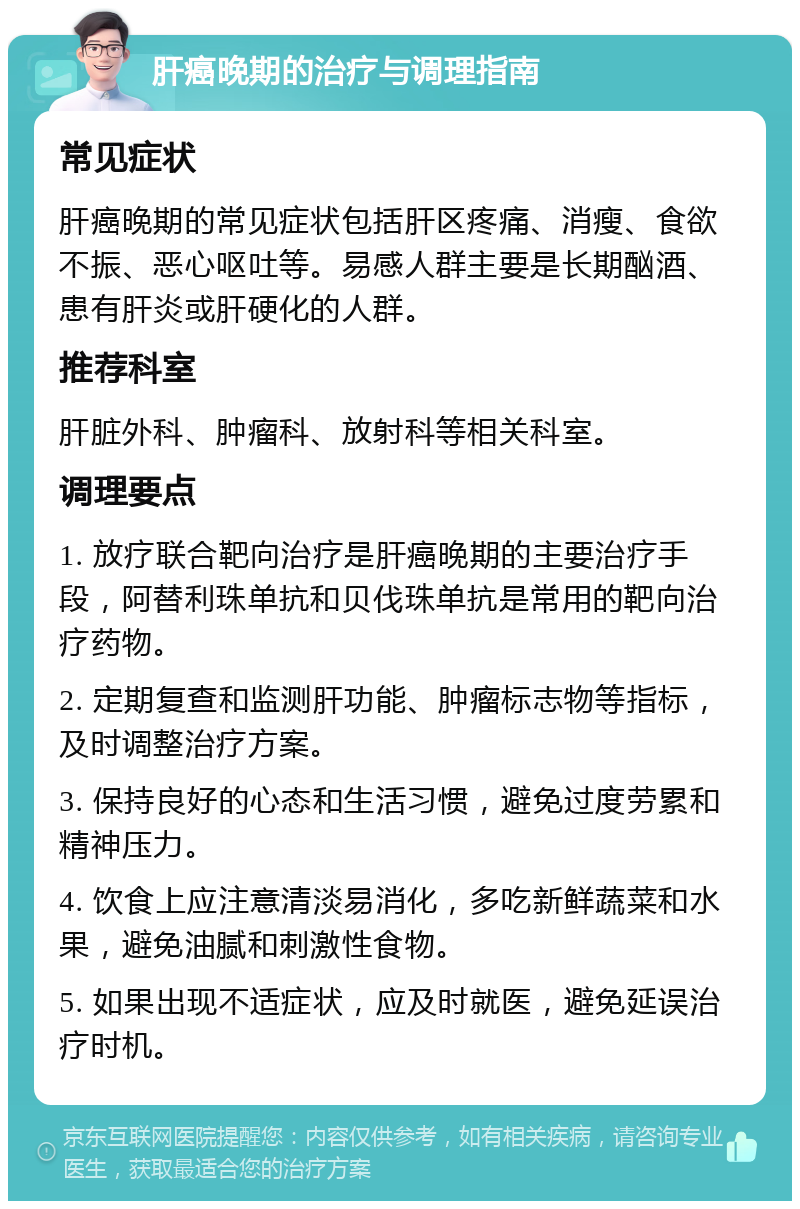 肝癌晚期的治疗与调理指南 常见症状 肝癌晚期的常见症状包括肝区疼痛、消瘦、食欲不振、恶心呕吐等。易感人群主要是长期酗酒、患有肝炎或肝硬化的人群。 推荐科室 肝脏外科、肿瘤科、放射科等相关科室。 调理要点 1. 放疗联合靶向治疗是肝癌晚期的主要治疗手段，阿替利珠单抗和贝伐珠单抗是常用的靶向治疗药物。 2. 定期复查和监测肝功能、肿瘤标志物等指标，及时调整治疗方案。 3. 保持良好的心态和生活习惯，避免过度劳累和精神压力。 4. 饮食上应注意清淡易消化，多吃新鲜蔬菜和水果，避免油腻和刺激性食物。 5. 如果出现不适症状，应及时就医，避免延误治疗时机。