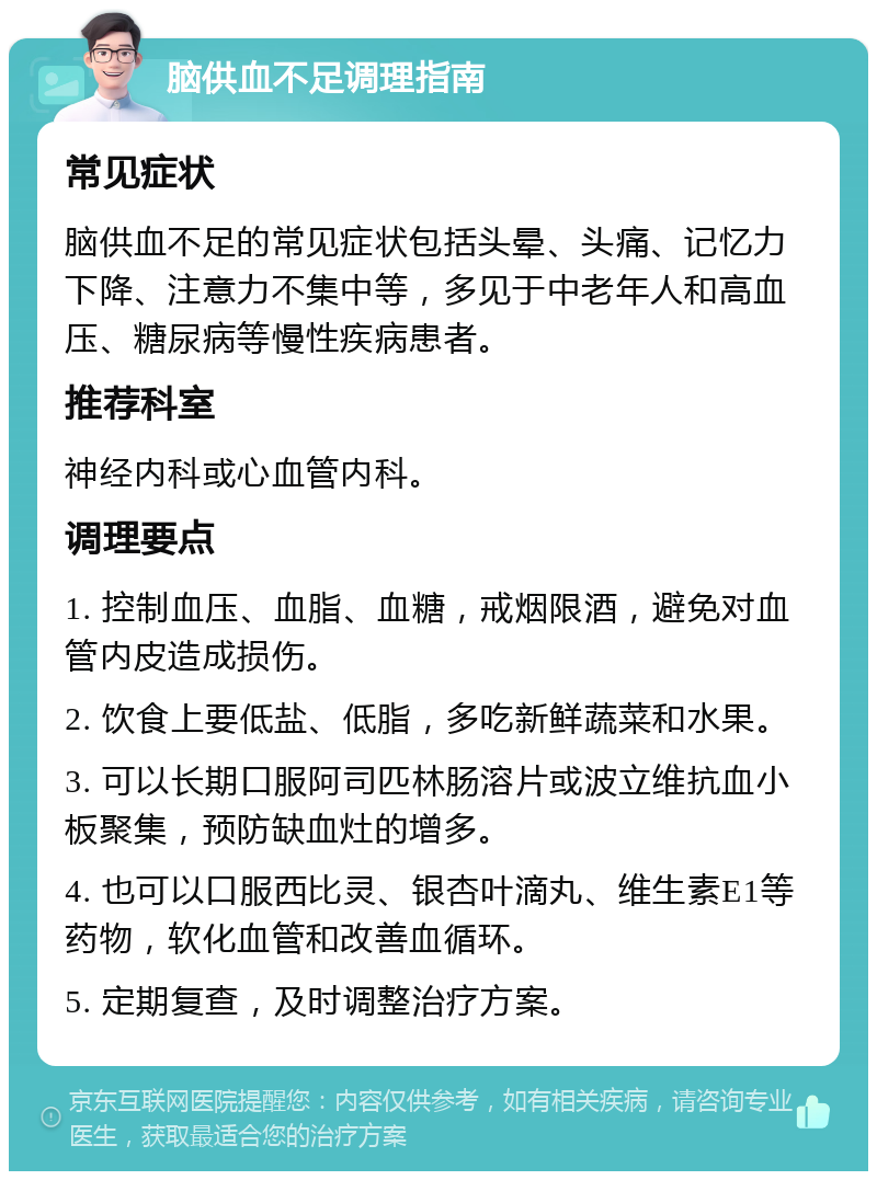 脑供血不足调理指南 常见症状 脑供血不足的常见症状包括头晕、头痛、记忆力下降、注意力不集中等，多见于中老年人和高血压、糖尿病等慢性疾病患者。 推荐科室 神经内科或心血管内科。 调理要点 1. 控制血压、血脂、血糖，戒烟限酒，避免对血管内皮造成损伤。 2. 饮食上要低盐、低脂，多吃新鲜蔬菜和水果。 3. 可以长期口服阿司匹林肠溶片或波立维抗血小板聚集，预防缺血灶的增多。 4. 也可以口服西比灵、银杏叶滴丸、维生素E1等药物，软化血管和改善血循环。 5. 定期复查，及时调整治疗方案。