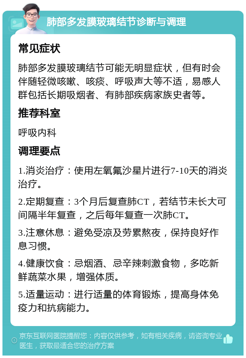 肺部多发膜玻璃结节诊断与调理 常见症状 肺部多发膜玻璃结节可能无明显症状，但有时会伴随轻微咳嗽、咳痰、呼吸声大等不适，易感人群包括长期吸烟者、有肺部疾病家族史者等。 推荐科室 呼吸内科 调理要点 1.消炎治疗：使用左氧氟沙星片进行7-10天的消炎治疗。 2.定期复查：3个月后复查肺CT，若结节未长大可间隔半年复查，之后每年复查一次肺CT。 3.注意休息：避免受凉及劳累熬夜，保持良好作息习惯。 4.健康饮食：忌烟酒、忌辛辣刺激食物，多吃新鲜蔬菜水果，增强体质。 5.适量运动：进行适量的体育锻炼，提高身体免疫力和抗病能力。