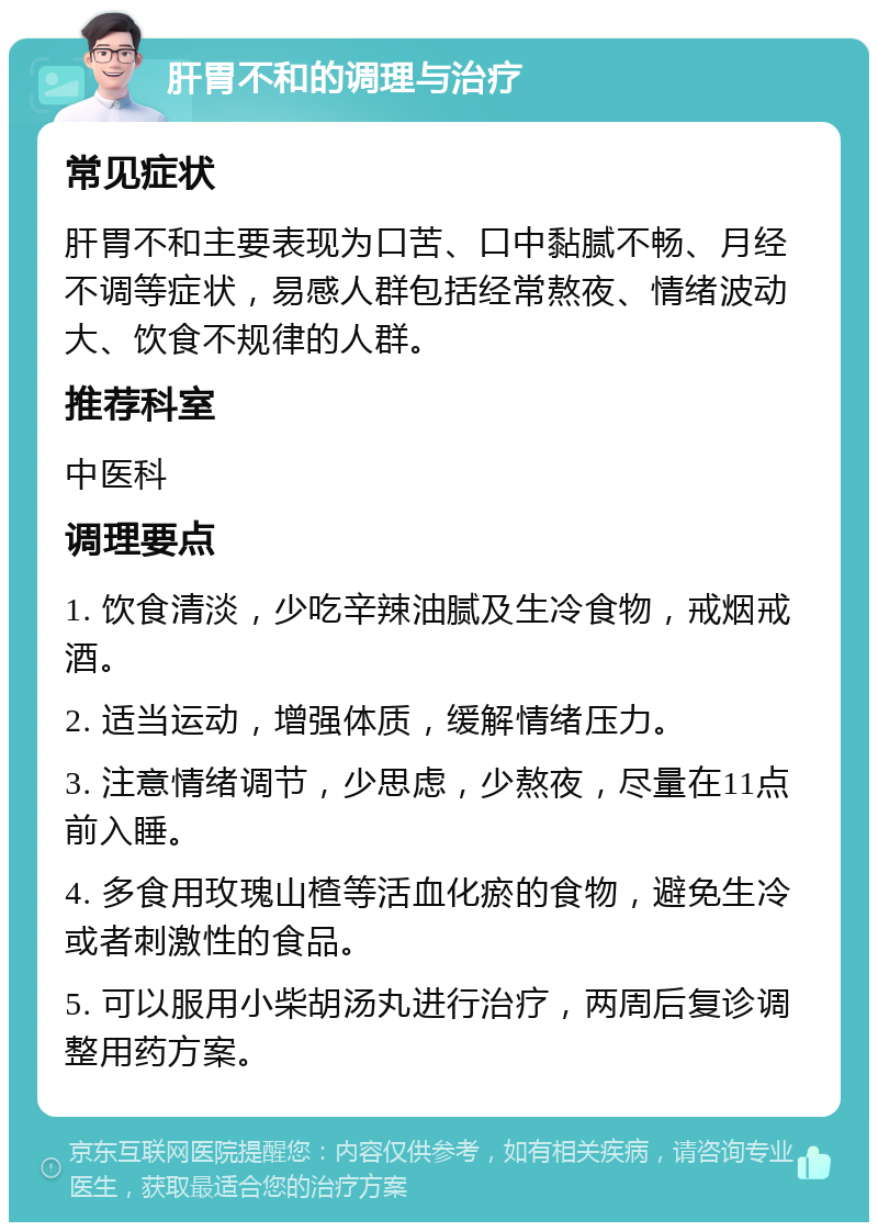 肝胃不和的调理与治疗 常见症状 肝胃不和主要表现为口苦、口中黏腻不畅、月经不调等症状，易感人群包括经常熬夜、情绪波动大、饮食不规律的人群。 推荐科室 中医科 调理要点 1. 饮食清淡，少吃辛辣油腻及生冷食物，戒烟戒酒。 2. 适当运动，增强体质，缓解情绪压力。 3. 注意情绪调节，少思虑，少熬夜，尽量在11点前入睡。 4. 多食用玫瑰山楂等活血化瘀的食物，避免生冷或者刺激性的食品。 5. 可以服用小柴胡汤丸进行治疗，两周后复诊调整用药方案。