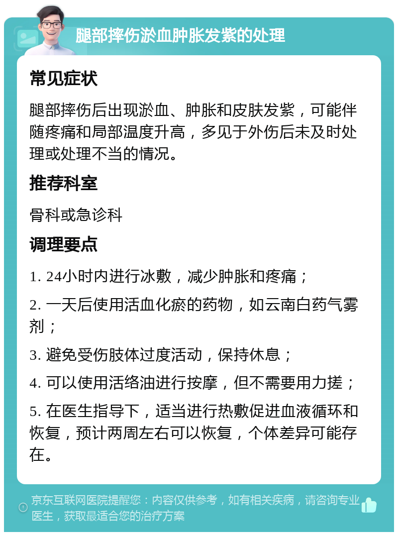 腿部摔伤淤血肿胀发紫的处理 常见症状 腿部摔伤后出现淤血、肿胀和皮肤发紫，可能伴随疼痛和局部温度升高，多见于外伤后未及时处理或处理不当的情况。 推荐科室 骨科或急诊科 调理要点 1. 24小时内进行冰敷，减少肿胀和疼痛； 2. 一天后使用活血化瘀的药物，如云南白药气雾剂； 3. 避免受伤肢体过度活动，保持休息； 4. 可以使用活络油进行按摩，但不需要用力搓； 5. 在医生指导下，适当进行热敷促进血液循环和恢复，预计两周左右可以恢复，个体差异可能存在。