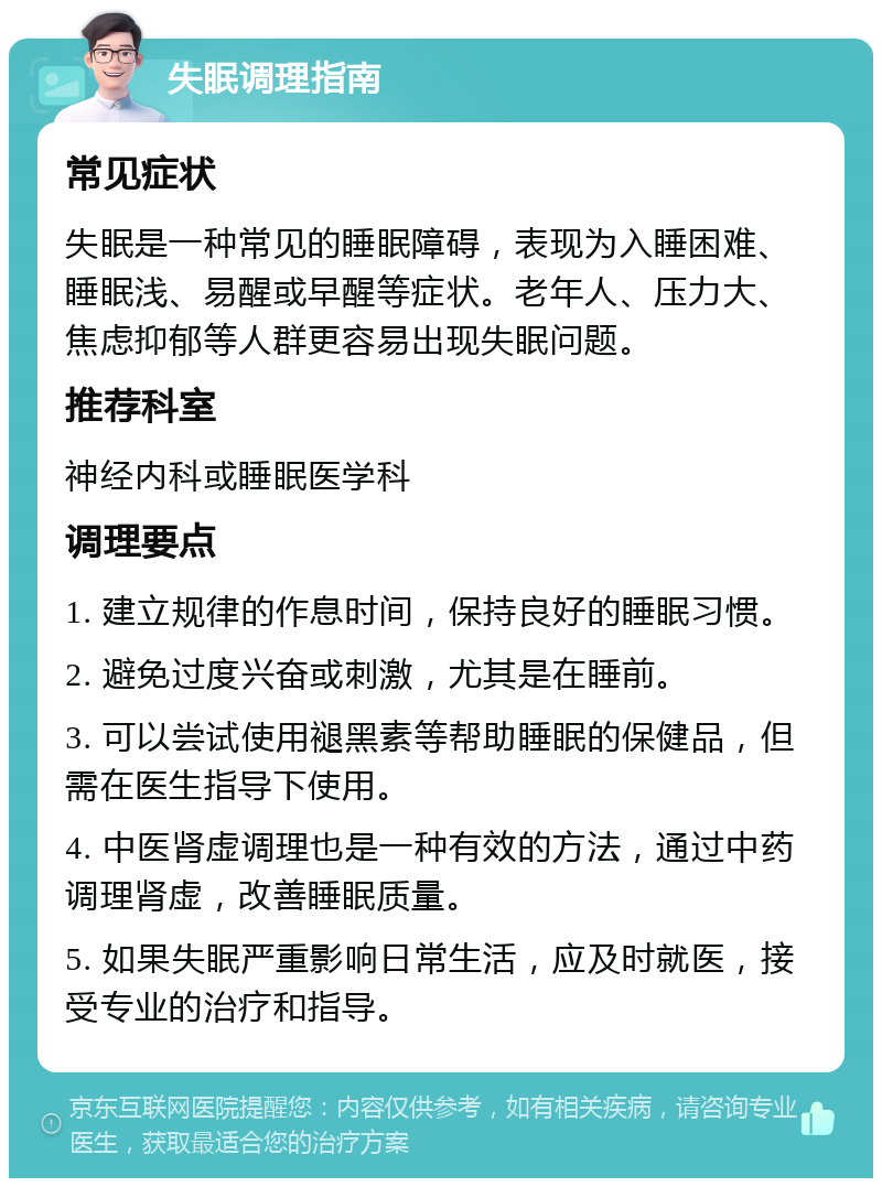 失眠调理指南 常见症状 失眠是一种常见的睡眠障碍，表现为入睡困难、睡眠浅、易醒或早醒等症状。老年人、压力大、焦虑抑郁等人群更容易出现失眠问题。 推荐科室 神经内科或睡眠医学科 调理要点 1. 建立规律的作息时间，保持良好的睡眠习惯。 2. 避免过度兴奋或刺激，尤其是在睡前。 3. 可以尝试使用褪黑素等帮助睡眠的保健品，但需在医生指导下使用。 4. 中医肾虚调理也是一种有效的方法，通过中药调理肾虚，改善睡眠质量。 5. 如果失眠严重影响日常生活，应及时就医，接受专业的治疗和指导。