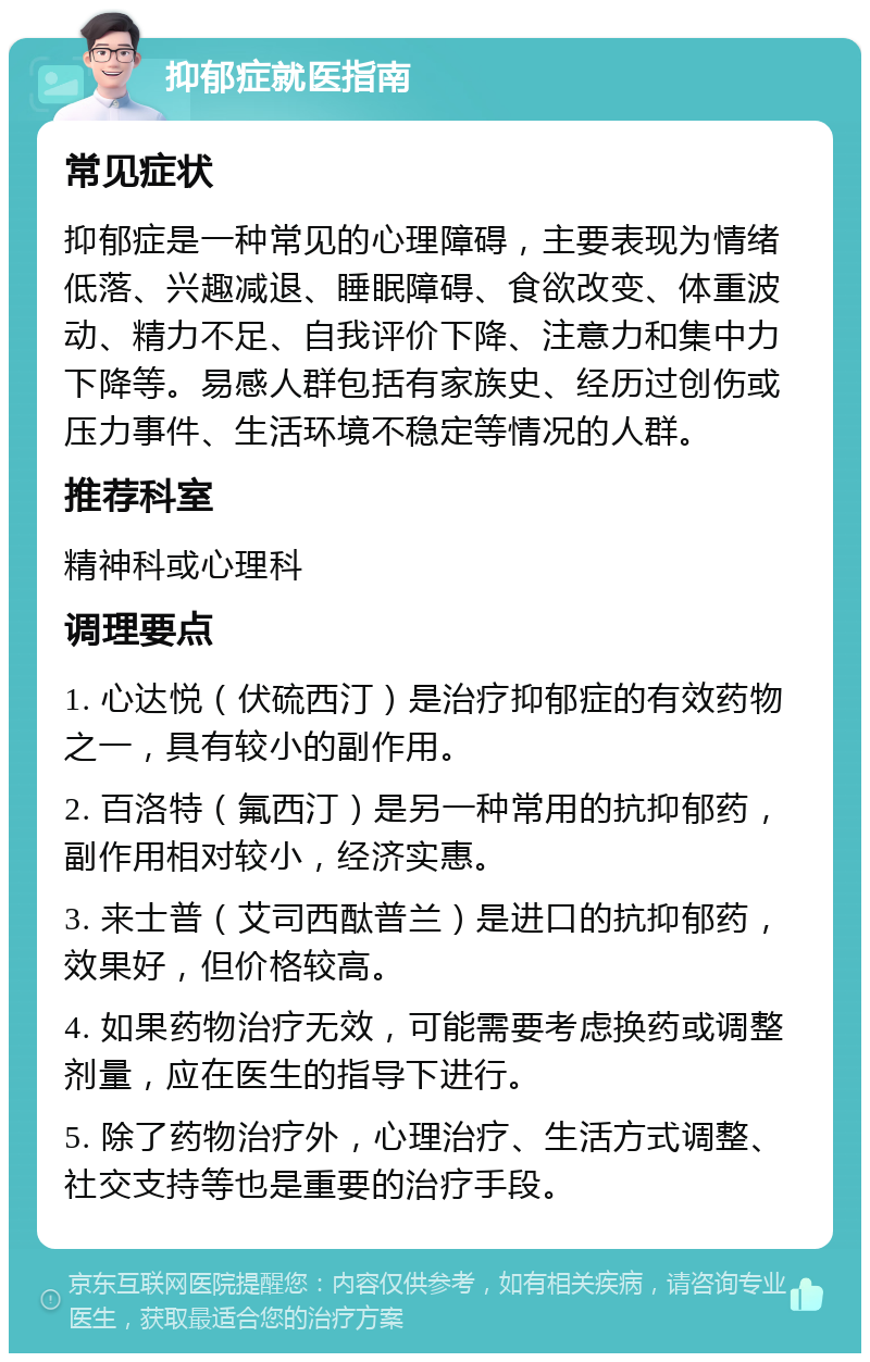 抑郁症就医指南 常见症状 抑郁症是一种常见的心理障碍，主要表现为情绪低落、兴趣减退、睡眠障碍、食欲改变、体重波动、精力不足、自我评价下降、注意力和集中力下降等。易感人群包括有家族史、经历过创伤或压力事件、生活环境不稳定等情况的人群。 推荐科室 精神科或心理科 调理要点 1. 心达悦（伏硫西汀）是治疗抑郁症的有效药物之一，具有较小的副作用。 2. 百洛特（氟西汀）是另一种常用的抗抑郁药，副作用相对较小，经济实惠。 3. 来士普（艾司西酞普兰）是进口的抗抑郁药，效果好，但价格较高。 4. 如果药物治疗无效，可能需要考虑换药或调整剂量，应在医生的指导下进行。 5. 除了药物治疗外，心理治疗、生活方式调整、社交支持等也是重要的治疗手段。