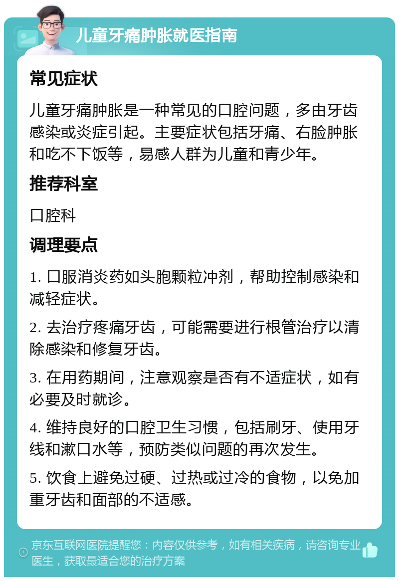 儿童牙痛肿胀就医指南 常见症状 儿童牙痛肿胀是一种常见的口腔问题，多由牙齿感染或炎症引起。主要症状包括牙痛、右脸肿胀和吃不下饭等，易感人群为儿童和青少年。 推荐科室 口腔科 调理要点 1. 口服消炎药如头胞颗粒冲剂，帮助控制感染和减轻症状。 2. 去治疗疼痛牙齿，可能需要进行根管治疗以清除感染和修复牙齿。 3. 在用药期间，注意观察是否有不适症状，如有必要及时就诊。 4. 维持良好的口腔卫生习惯，包括刷牙、使用牙线和漱口水等，预防类似问题的再次发生。 5. 饮食上避免过硬、过热或过冷的食物，以免加重牙齿和面部的不适感。