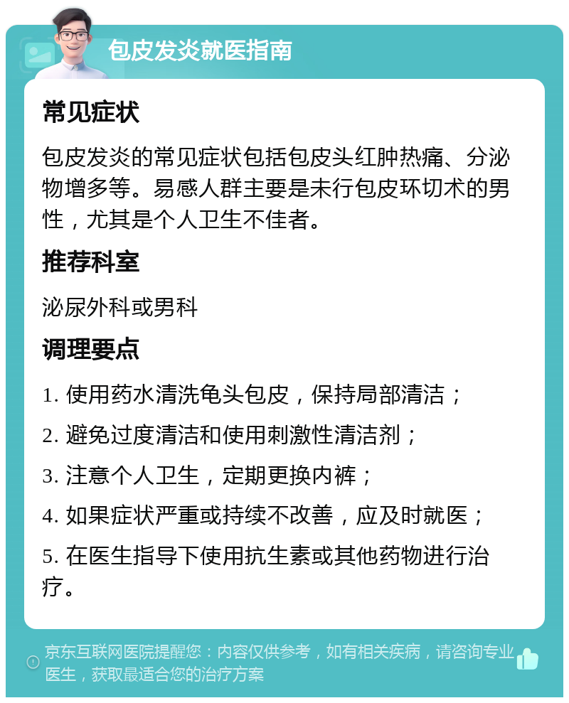 包皮发炎就医指南 常见症状 包皮发炎的常见症状包括包皮头红肿热痛、分泌物增多等。易感人群主要是未行包皮环切术的男性，尤其是个人卫生不佳者。 推荐科室 泌尿外科或男科 调理要点 1. 使用药水清洗龟头包皮，保持局部清洁； 2. 避免过度清洁和使用刺激性清洁剂； 3. 注意个人卫生，定期更换内裤； 4. 如果症状严重或持续不改善，应及时就医； 5. 在医生指导下使用抗生素或其他药物进行治疗。