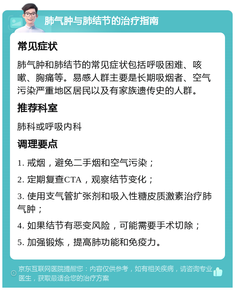 肺气肿与肺结节的治疗指南 常见症状 肺气肿和肺结节的常见症状包括呼吸困难、咳嗽、胸痛等。易感人群主要是长期吸烟者、空气污染严重地区居民以及有家族遗传史的人群。 推荐科室 肺科或呼吸内科 调理要点 1. 戒烟，避免二手烟和空气污染； 2. 定期复查CTA，观察结节变化； 3. 使用支气管扩张剂和吸入性糖皮质激素治疗肺气肿； 4. 如果结节有恶变风险，可能需要手术切除； 5. 加强锻炼，提高肺功能和免疫力。