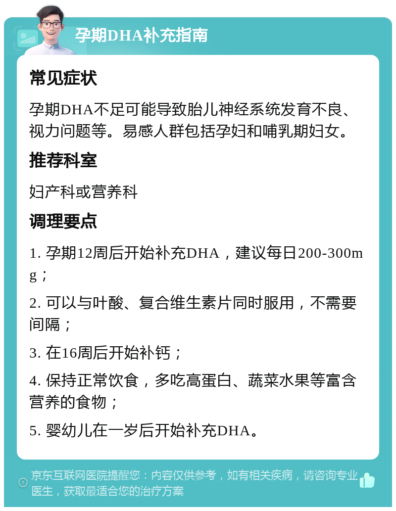 孕期DHA补充指南 常见症状 孕期DHA不足可能导致胎儿神经系统发育不良、视力问题等。易感人群包括孕妇和哺乳期妇女。 推荐科室 妇产科或营养科 调理要点 1. 孕期12周后开始补充DHA，建议每日200-300mg； 2. 可以与叶酸、复合维生素片同时服用，不需要间隔； 3. 在16周后开始补钙； 4. 保持正常饮食，多吃高蛋白、蔬菜水果等富含营养的食物； 5. 婴幼儿在一岁后开始补充DHA。