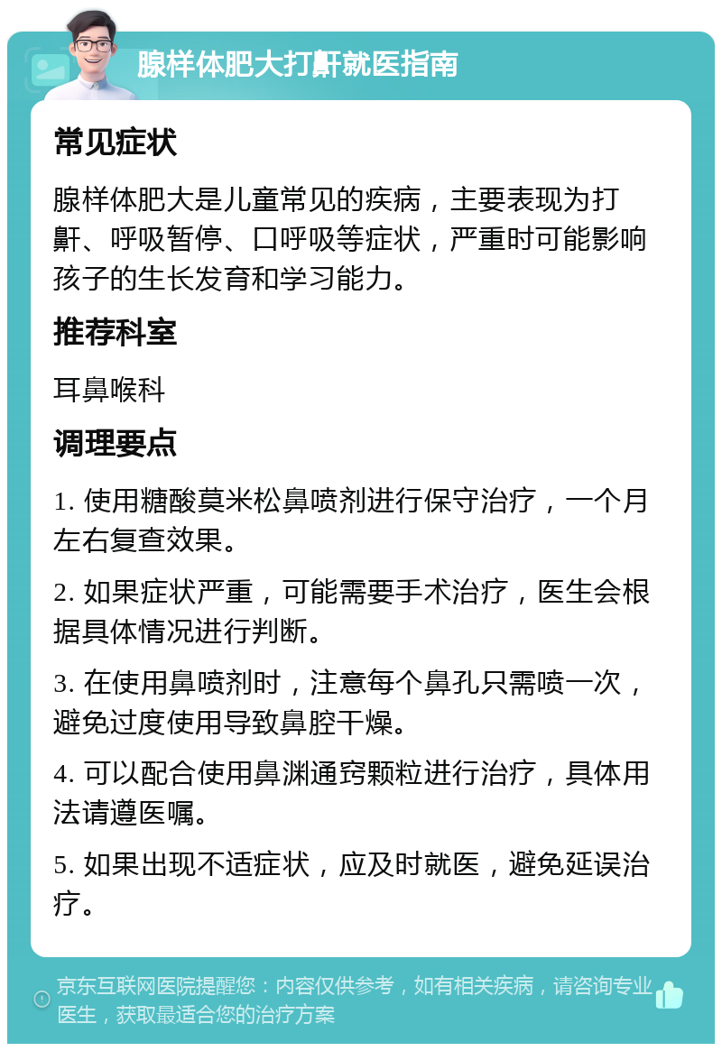 腺样体肥大打鼾就医指南 常见症状 腺样体肥大是儿童常见的疾病，主要表现为打鼾、呼吸暂停、口呼吸等症状，严重时可能影响孩子的生长发育和学习能力。 推荐科室 耳鼻喉科 调理要点 1. 使用糖酸莫米松鼻喷剂进行保守治疗，一个月左右复查效果。 2. 如果症状严重，可能需要手术治疗，医生会根据具体情况进行判断。 3. 在使用鼻喷剂时，注意每个鼻孔只需喷一次，避免过度使用导致鼻腔干燥。 4. 可以配合使用鼻渊通窍颗粒进行治疗，具体用法请遵医嘱。 5. 如果出现不适症状，应及时就医，避免延误治疗。