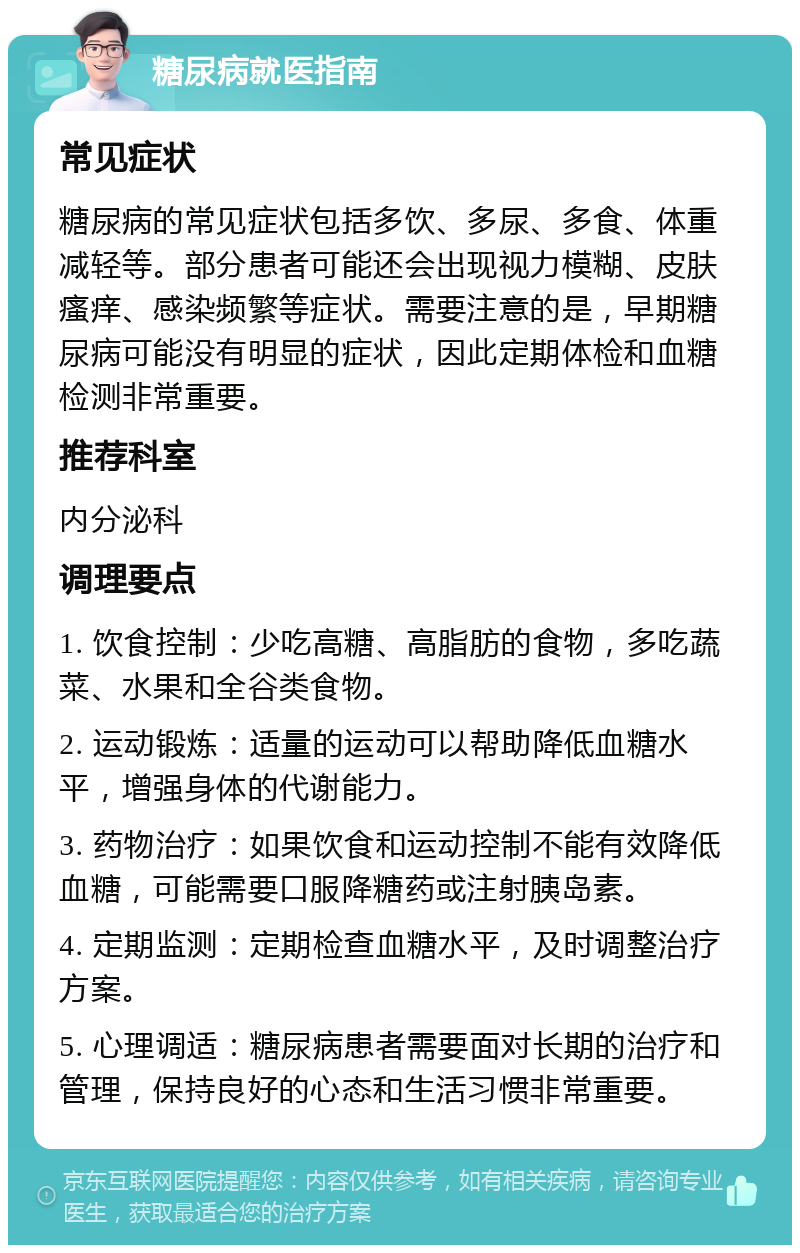 糖尿病就医指南 常见症状 糖尿病的常见症状包括多饮、多尿、多食、体重减轻等。部分患者可能还会出现视力模糊、皮肤瘙痒、感染频繁等症状。需要注意的是，早期糖尿病可能没有明显的症状，因此定期体检和血糖检测非常重要。 推荐科室 内分泌科 调理要点 1. 饮食控制：少吃高糖、高脂肪的食物，多吃蔬菜、水果和全谷类食物。 2. 运动锻炼：适量的运动可以帮助降低血糖水平，增强身体的代谢能力。 3. 药物治疗：如果饮食和运动控制不能有效降低血糖，可能需要口服降糖药或注射胰岛素。 4. 定期监测：定期检查血糖水平，及时调整治疗方案。 5. 心理调适：糖尿病患者需要面对长期的治疗和管理，保持良好的心态和生活习惯非常重要。