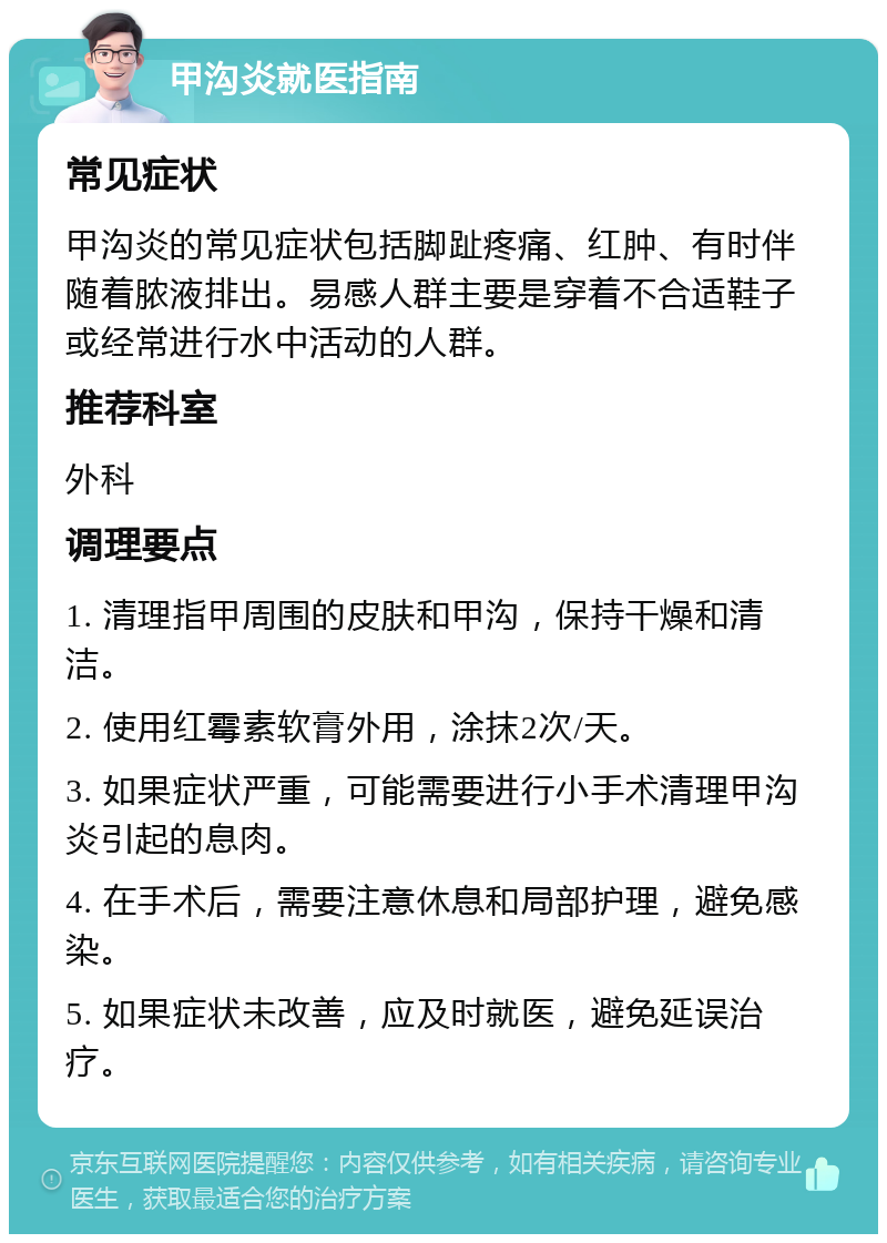 甲沟炎就医指南 常见症状 甲沟炎的常见症状包括脚趾疼痛、红肿、有时伴随着脓液排出。易感人群主要是穿着不合适鞋子或经常进行水中活动的人群。 推荐科室 外科 调理要点 1. 清理指甲周围的皮肤和甲沟，保持干燥和清洁。 2. 使用红霉素软膏外用，涂抹2次/天。 3. 如果症状严重，可能需要进行小手术清理甲沟炎引起的息肉。 4. 在手术后，需要注意休息和局部护理，避免感染。 5. 如果症状未改善，应及时就医，避免延误治疗。