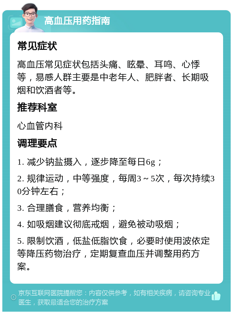 高血压用药指南 常见症状 高血压常见症状包括头痛、眩晕、耳鸣、心悸等，易感人群主要是中老年人、肥胖者、长期吸烟和饮酒者等。 推荐科室 心血管内科 调理要点 1. 减少钠盐摄入，逐步降至每日6g； 2. 规律运动，中等强度，每周3～5次，每次持续30分钟左右； 3. 合理膳食，营养均衡； 4. 如吸烟建议彻底戒烟，避免被动吸烟； 5. 限制饮酒，低盐低脂饮食，必要时使用波依定等降压药物治疗，定期复查血压并调整用药方案。