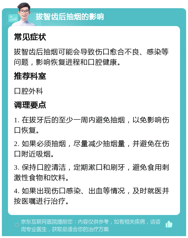 拔智齿后抽烟的影响 常见症状 拔智齿后抽烟可能会导致伤口愈合不良、感染等问题，影响恢复进程和口腔健康。 推荐科室 口腔外科 调理要点 1. 在拔牙后的至少一周内避免抽烟，以免影响伤口恢复。 2. 如果必须抽烟，尽量减少抽烟量，并避免在伤口附近吸烟。 3. 保持口腔清洁，定期漱口和刷牙，避免食用刺激性食物和饮料。 4. 如果出现伤口感染、出血等情况，及时就医并按医嘱进行治疗。