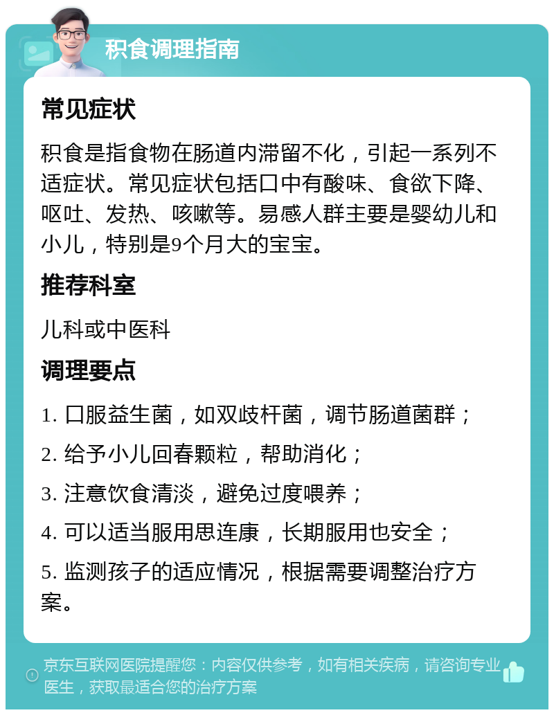 积食调理指南 常见症状 积食是指食物在肠道内滞留不化，引起一系列不适症状。常见症状包括口中有酸味、食欲下降、呕吐、发热、咳嗽等。易感人群主要是婴幼儿和小儿，特别是9个月大的宝宝。 推荐科室 儿科或中医科 调理要点 1. 口服益生菌，如双歧杆菌，调节肠道菌群； 2. 给予小儿回春颗粒，帮助消化； 3. 注意饮食清淡，避免过度喂养； 4. 可以适当服用思连康，长期服用也安全； 5. 监测孩子的适应情况，根据需要调整治疗方案。