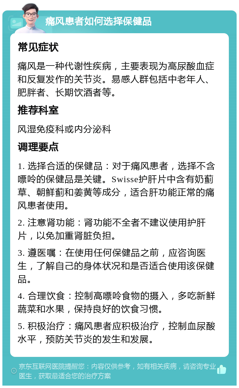 痛风患者如何选择保健品 常见症状 痛风是一种代谢性疾病，主要表现为高尿酸血症和反复发作的关节炎。易感人群包括中老年人、肥胖者、长期饮酒者等。 推荐科室 风湿免疫科或内分泌科 调理要点 1. 选择合适的保健品：对于痛风患者，选择不含嘌呤的保健品是关键。Swisse护肝片中含有奶蓟草、朝鲜蓟和姜黄等成分，适合肝功能正常的痛风患者使用。 2. 注意肾功能：肾功能不全者不建议使用护肝片，以免加重肾脏负担。 3. 遵医嘱：在使用任何保健品之前，应咨询医生，了解自己的身体状况和是否适合使用该保健品。 4. 合理饮食：控制高嘌呤食物的摄入，多吃新鲜蔬菜和水果，保持良好的饮食习惯。 5. 积极治疗：痛风患者应积极治疗，控制血尿酸水平，预防关节炎的发生和发展。