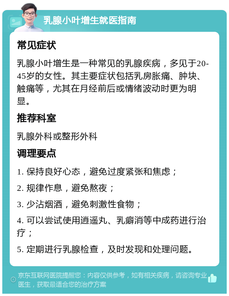 乳腺小叶增生就医指南 常见症状 乳腺小叶增生是一种常见的乳腺疾病，多见于20-45岁的女性。其主要症状包括乳房胀痛、肿块、触痛等，尤其在月经前后或情绪波动时更为明显。 推荐科室 乳腺外科或整形外科 调理要点 1. 保持良好心态，避免过度紧张和焦虑； 2. 规律作息，避免熬夜； 3. 少沾烟酒，避免刺激性食物； 4. 可以尝试使用逍遥丸、乳癖消等中成药进行治疗； 5. 定期进行乳腺检查，及时发现和处理问题。