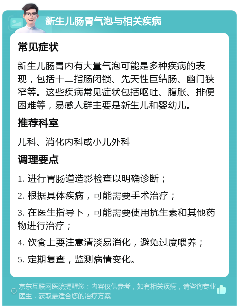 新生儿肠胃气泡与相关疾病 常见症状 新生儿肠胃内有大量气泡可能是多种疾病的表现，包括十二指肠闭锁、先天性巨结肠、幽门狭窄等。这些疾病常见症状包括呕吐、腹胀、排便困难等，易感人群主要是新生儿和婴幼儿。 推荐科室 儿科、消化内科或小儿外科 调理要点 1. 进行胃肠道造影检查以明确诊断； 2. 根据具体疾病，可能需要手术治疗； 3. 在医生指导下，可能需要使用抗生素和其他药物进行治疗； 4. 饮食上要注意清淡易消化，避免过度喂养； 5. 定期复查，监测病情变化。