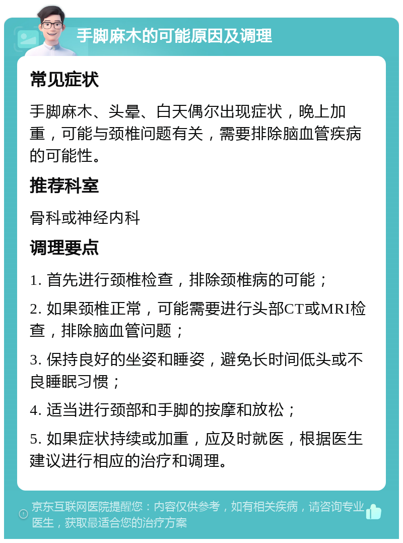 手脚麻木的可能原因及调理 常见症状 手脚麻木、头晕、白天偶尔出现症状，晚上加重，可能与颈椎问题有关，需要排除脑血管疾病的可能性。 推荐科室 骨科或神经内科 调理要点 1. 首先进行颈椎检查，排除颈椎病的可能； 2. 如果颈椎正常，可能需要进行头部CT或MRI检查，排除脑血管问题； 3. 保持良好的坐姿和睡姿，避免长时间低头或不良睡眠习惯； 4. 适当进行颈部和手脚的按摩和放松； 5. 如果症状持续或加重，应及时就医，根据医生建议进行相应的治疗和调理。