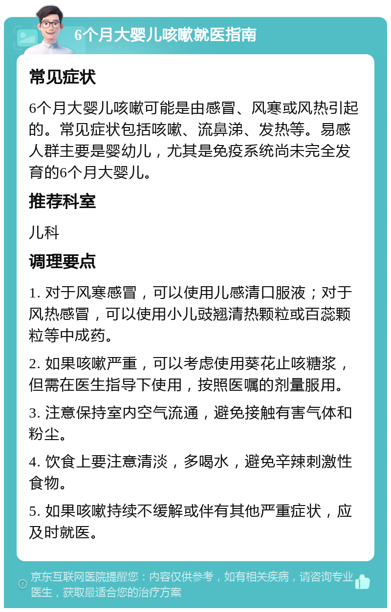 6个月大婴儿咳嗽就医指南 常见症状 6个月大婴儿咳嗽可能是由感冒、风寒或风热引起的。常见症状包括咳嗽、流鼻涕、发热等。易感人群主要是婴幼儿，尤其是免疫系统尚未完全发育的6个月大婴儿。 推荐科室 儿科 调理要点 1. 对于风寒感冒，可以使用儿感清口服液；对于风热感冒，可以使用小儿豉翘清热颗粒或百蕊颗粒等中成药。 2. 如果咳嗽严重，可以考虑使用葵花止咳糖浆，但需在医生指导下使用，按照医嘱的剂量服用。 3. 注意保持室内空气流通，避免接触有害气体和粉尘。 4. 饮食上要注意清淡，多喝水，避免辛辣刺激性食物。 5. 如果咳嗽持续不缓解或伴有其他严重症状，应及时就医。