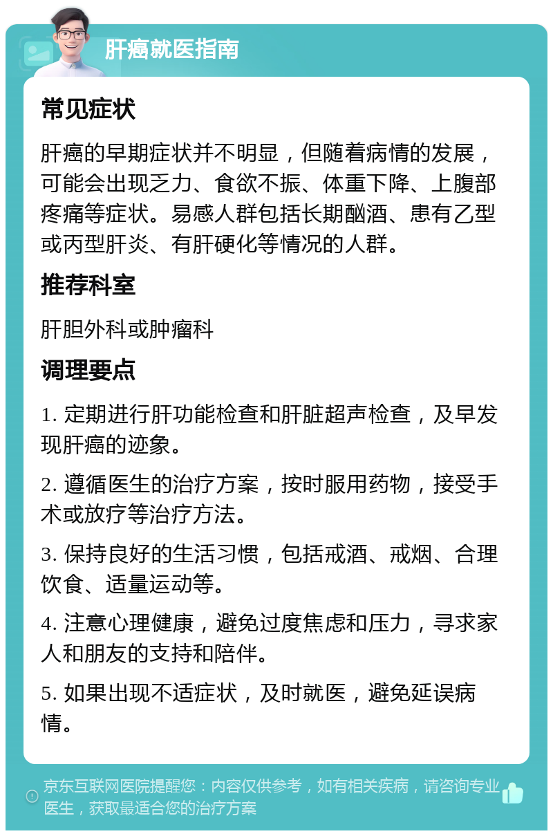 肝癌就医指南 常见症状 肝癌的早期症状并不明显，但随着病情的发展，可能会出现乏力、食欲不振、体重下降、上腹部疼痛等症状。易感人群包括长期酗酒、患有乙型或丙型肝炎、有肝硬化等情况的人群。 推荐科室 肝胆外科或肿瘤科 调理要点 1. 定期进行肝功能检查和肝脏超声检查，及早发现肝癌的迹象。 2. 遵循医生的治疗方案，按时服用药物，接受手术或放疗等治疗方法。 3. 保持良好的生活习惯，包括戒酒、戒烟、合理饮食、适量运动等。 4. 注意心理健康，避免过度焦虑和压力，寻求家人和朋友的支持和陪伴。 5. 如果出现不适症状，及时就医，避免延误病情。