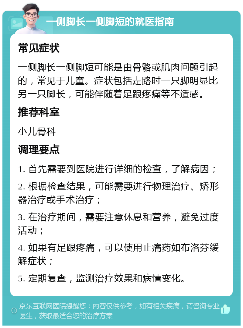 一侧脚长一侧脚短的就医指南 常见症状 一侧脚长一侧脚短可能是由骨骼或肌肉问题引起的，常见于儿童。症状包括走路时一只脚明显比另一只脚长，可能伴随着足跟疼痛等不适感。 推荐科室 小儿骨科 调理要点 1. 首先需要到医院进行详细的检查，了解病因； 2. 根据检查结果，可能需要进行物理治疗、矫形器治疗或手术治疗； 3. 在治疗期间，需要注意休息和营养，避免过度活动； 4. 如果有足跟疼痛，可以使用止痛药如布洛芬缓解症状； 5. 定期复查，监测治疗效果和病情变化。