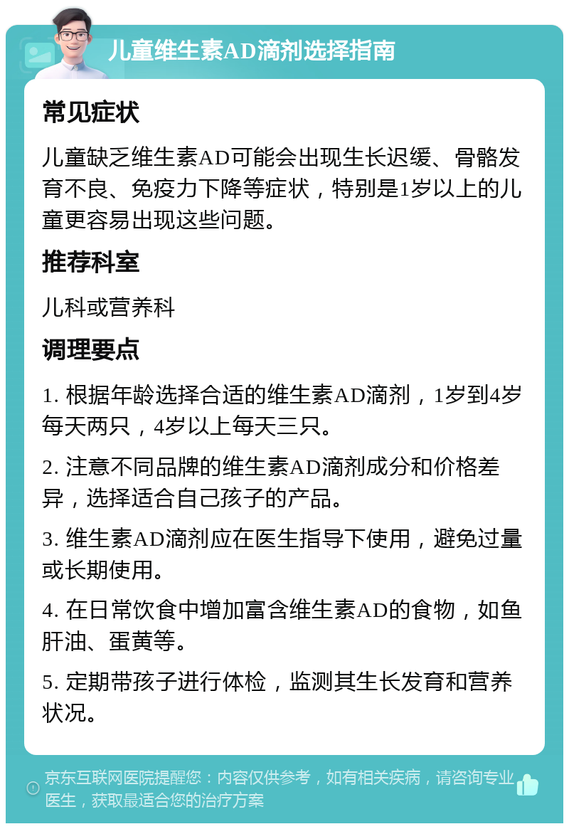 儿童维生素AD滴剂选择指南 常见症状 儿童缺乏维生素AD可能会出现生长迟缓、骨骼发育不良、免疫力下降等症状，特别是1岁以上的儿童更容易出现这些问题。 推荐科室 儿科或营养科 调理要点 1. 根据年龄选择合适的维生素AD滴剂，1岁到4岁每天两只，4岁以上每天三只。 2. 注意不同品牌的维生素AD滴剂成分和价格差异，选择适合自己孩子的产品。 3. 维生素AD滴剂应在医生指导下使用，避免过量或长期使用。 4. 在日常饮食中增加富含维生素AD的食物，如鱼肝油、蛋黄等。 5. 定期带孩子进行体检，监测其生长发育和营养状况。