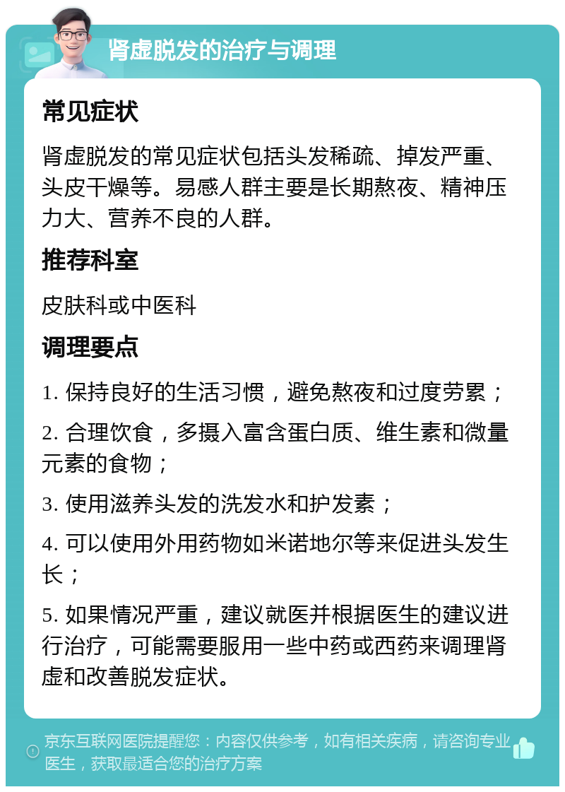 肾虚脱发的治疗与调理 常见症状 肾虚脱发的常见症状包括头发稀疏、掉发严重、头皮干燥等。易感人群主要是长期熬夜、精神压力大、营养不良的人群。 推荐科室 皮肤科或中医科 调理要点 1. 保持良好的生活习惯，避免熬夜和过度劳累； 2. 合理饮食，多摄入富含蛋白质、维生素和微量元素的食物； 3. 使用滋养头发的洗发水和护发素； 4. 可以使用外用药物如米诺地尔等来促进头发生长； 5. 如果情况严重，建议就医并根据医生的建议进行治疗，可能需要服用一些中药或西药来调理肾虚和改善脱发症状。