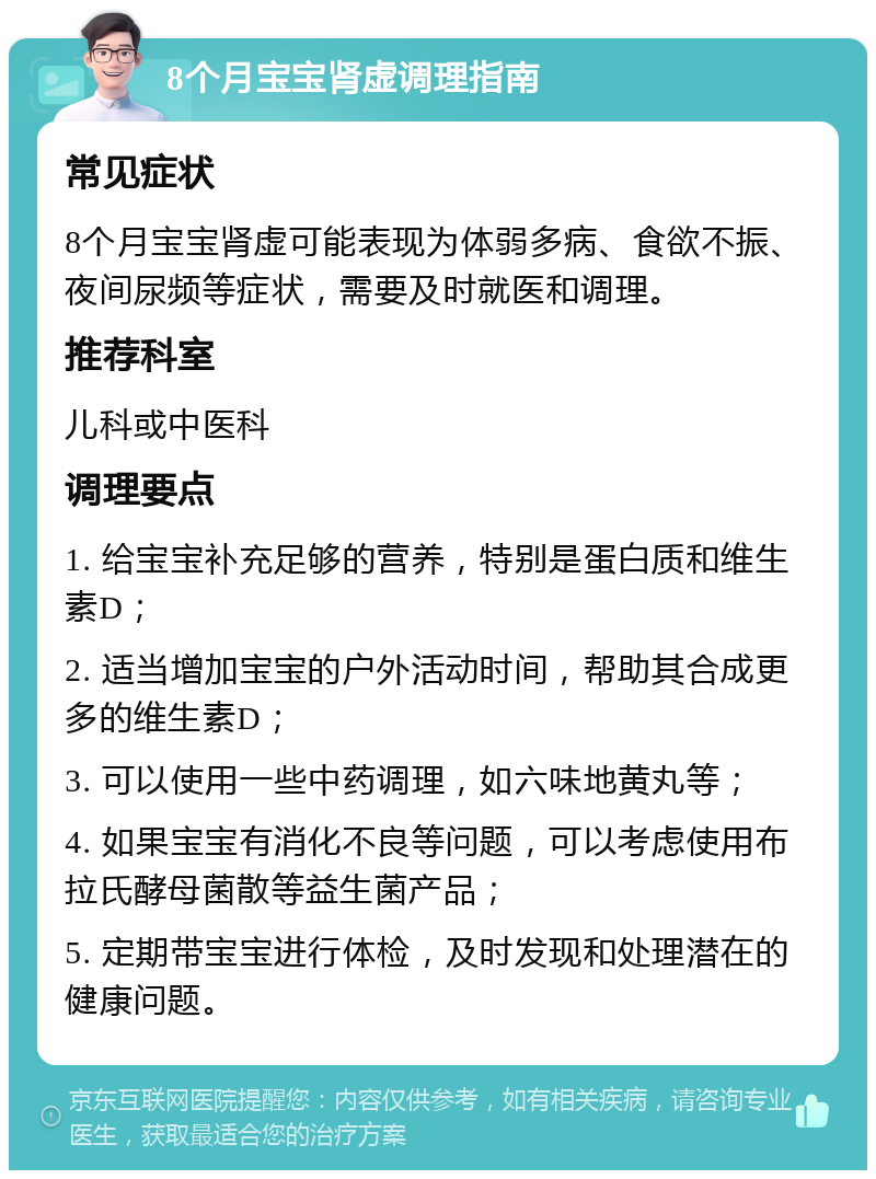 8个月宝宝肾虚调理指南 常见症状 8个月宝宝肾虚可能表现为体弱多病、食欲不振、夜间尿频等症状，需要及时就医和调理。 推荐科室 儿科或中医科 调理要点 1. 给宝宝补充足够的营养，特别是蛋白质和维生素D； 2. 适当增加宝宝的户外活动时间，帮助其合成更多的维生素D； 3. 可以使用一些中药调理，如六味地黄丸等； 4. 如果宝宝有消化不良等问题，可以考虑使用布拉氏酵母菌散等益生菌产品； 5. 定期带宝宝进行体检，及时发现和处理潜在的健康问题。