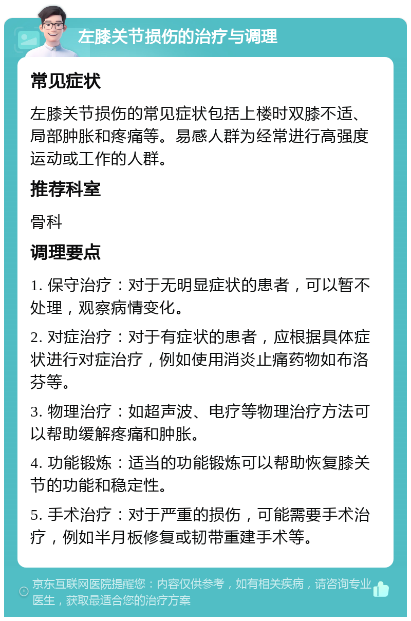 左膝关节损伤的治疗与调理 常见症状 左膝关节损伤的常见症状包括上楼时双膝不适、局部肿胀和疼痛等。易感人群为经常进行高强度运动或工作的人群。 推荐科室 骨科 调理要点 1. 保守治疗：对于无明显症状的患者，可以暂不处理，观察病情变化。 2. 对症治疗：对于有症状的患者，应根据具体症状进行对症治疗，例如使用消炎止痛药物如布洛芬等。 3. 物理治疗：如超声波、电疗等物理治疗方法可以帮助缓解疼痛和肿胀。 4. 功能锻炼：适当的功能锻炼可以帮助恢复膝关节的功能和稳定性。 5. 手术治疗：对于严重的损伤，可能需要手术治疗，例如半月板修复或韧带重建手术等。