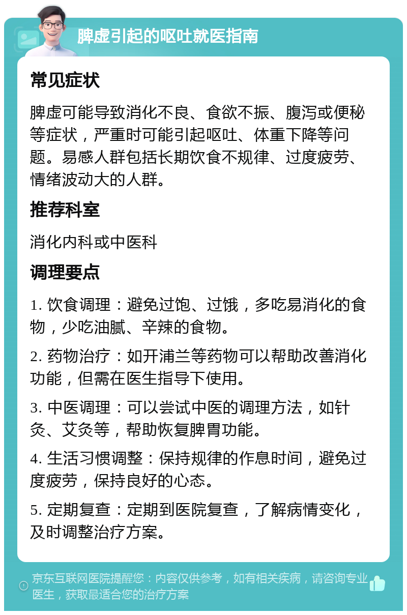 脾虚引起的呕吐就医指南 常见症状 脾虚可能导致消化不良、食欲不振、腹泻或便秘等症状，严重时可能引起呕吐、体重下降等问题。易感人群包括长期饮食不规律、过度疲劳、情绪波动大的人群。 推荐科室 消化内科或中医科 调理要点 1. 饮食调理：避免过饱、过饿，多吃易消化的食物，少吃油腻、辛辣的食物。 2. 药物治疗：如开浦兰等药物可以帮助改善消化功能，但需在医生指导下使用。 3. 中医调理：可以尝试中医的调理方法，如针灸、艾灸等，帮助恢复脾胃功能。 4. 生活习惯调整：保持规律的作息时间，避免过度疲劳，保持良好的心态。 5. 定期复查：定期到医院复查，了解病情变化，及时调整治疗方案。