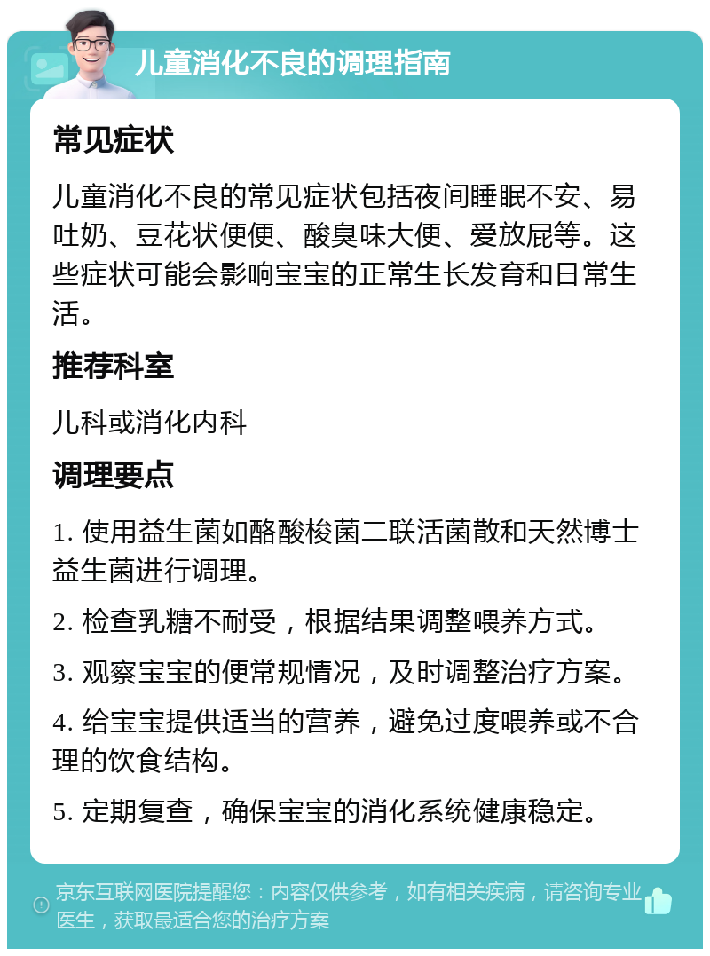 儿童消化不良的调理指南 常见症状 儿童消化不良的常见症状包括夜间睡眠不安、易吐奶、豆花状便便、酸臭味大便、爱放屁等。这些症状可能会影响宝宝的正常生长发育和日常生活。 推荐科室 儿科或消化内科 调理要点 1. 使用益生菌如酪酸梭菌二联活菌散和天然博士益生菌进行调理。 2. 检查乳糖不耐受，根据结果调整喂养方式。 3. 观察宝宝的便常规情况，及时调整治疗方案。 4. 给宝宝提供适当的营养，避免过度喂养或不合理的饮食结构。 5. 定期复查，确保宝宝的消化系统健康稳定。