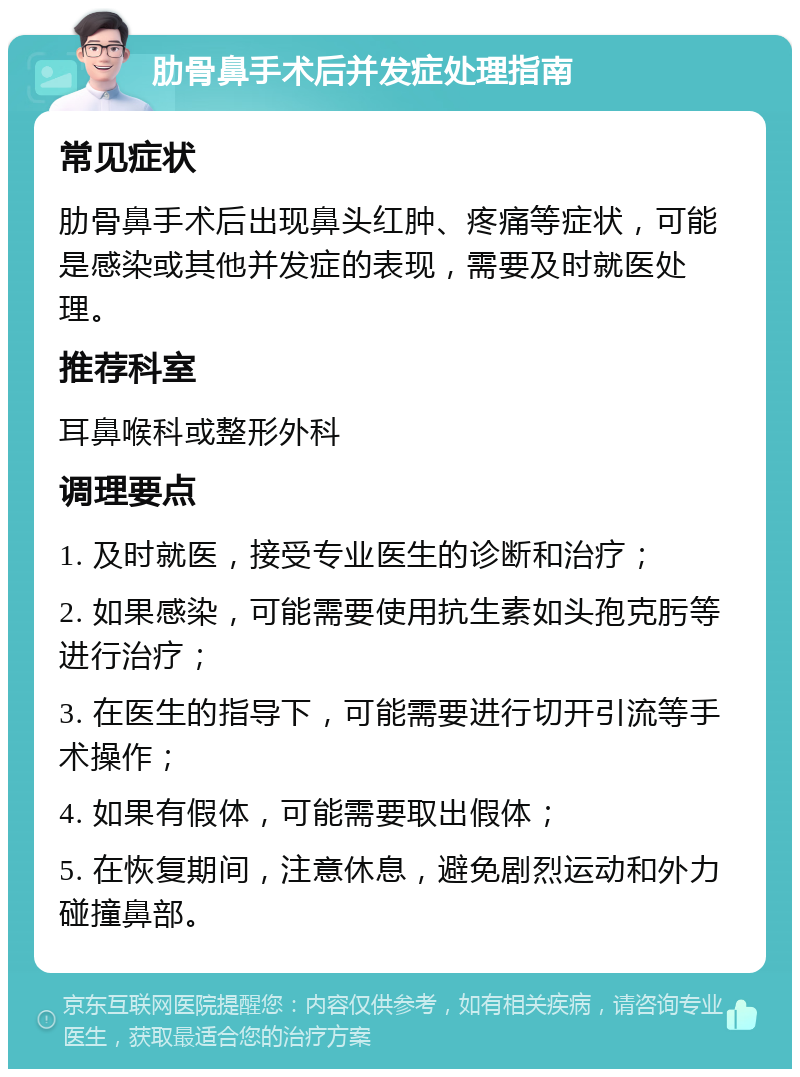 肋骨鼻手术后并发症处理指南 常见症状 肋骨鼻手术后出现鼻头红肿、疼痛等症状，可能是感染或其他并发症的表现，需要及时就医处理。 推荐科室 耳鼻喉科或整形外科 调理要点 1. 及时就医，接受专业医生的诊断和治疗； 2. 如果感染，可能需要使用抗生素如头孢克肟等进行治疗； 3. 在医生的指导下，可能需要进行切开引流等手术操作； 4. 如果有假体，可能需要取出假体； 5. 在恢复期间，注意休息，避免剧烈运动和外力碰撞鼻部。