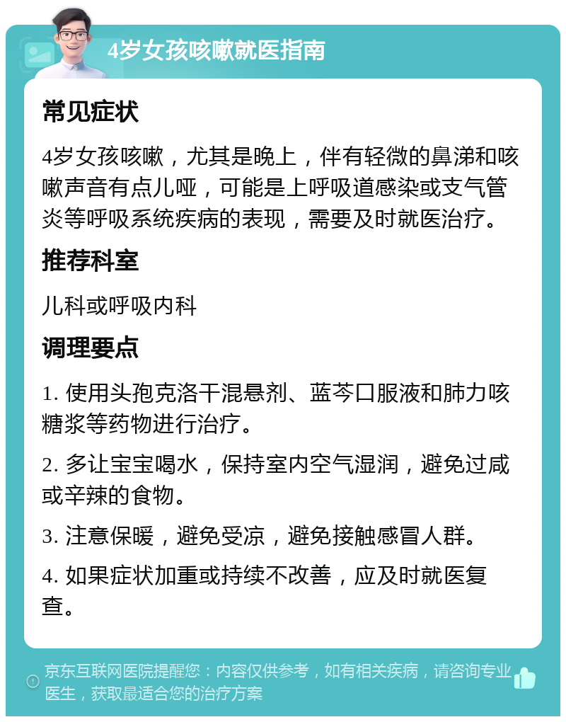 4岁女孩咳嗽就医指南 常见症状 4岁女孩咳嗽，尤其是晚上，伴有轻微的鼻涕和咳嗽声音有点儿哑，可能是上呼吸道感染或支气管炎等呼吸系统疾病的表现，需要及时就医治疗。 推荐科室 儿科或呼吸内科 调理要点 1. 使用头孢克洛干混悬剂、蓝芩口服液和肺力咳糖浆等药物进行治疗。 2. 多让宝宝喝水，保持室内空气湿润，避免过咸或辛辣的食物。 3. 注意保暖，避免受凉，避免接触感冒人群。 4. 如果症状加重或持续不改善，应及时就医复查。